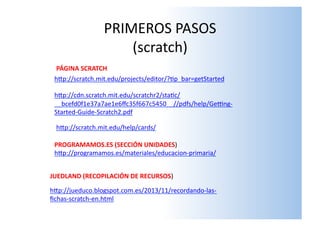PRIMEROS	
  PASOS	
  
(scratch)	
  
hSp://programamos.es/materiales/educacion-­‐primaria/	
  
hSp://jueduco.blogspot.com.es/2013/11/recordando-­‐las-­‐
ﬁchas-­‐scratch-­‐en.html	
  
PROGRAMAMOS.ES	
  (SECCIÓN	
  UNIDADES)	
  
JUEDLAND	
  (RECOPILACIÓN	
  DE	
  RECURSOS)	
  
hSp://scratch.mit.edu/projects/editor/?lp_bar=getStarted	
  
hSp://cdn.scratch.mit.edu/scratchr2/stalc/
__bcefd0f1e37a7ae1e6ﬀc35f667c5450__//pdfs/help/Getng-­‐
Started-­‐Guide-­‐Scratch2.pdf	
  
hSp://scratch.mit.edu/help/cards/	
  
PÁGINA	
  SCRATCH	
  
 