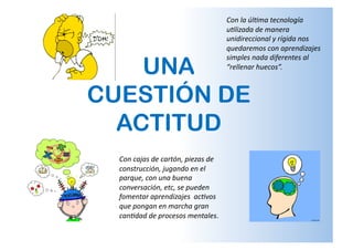 UNA
CUESTIÓN DE
ACTITUD
Con	
  cajas	
  de	
  cartón,	
  piezas	
  de	
  
construcción,	
  jugando	
  en	
  el	
  
parque,	
  con	
  una	
  buena	
  
conversación,	
  etc,	
  se	
  pueden	
  
fomentar	
  aprendizajes	
  	
  ac:vos	
  
que	
  pongan	
  en	
  marcha	
  gran	
  
can:dad	
  de	
  procesos	
  mentales.	
  	
  	
  
Con	
  la	
  úl:ma	
  tecnología	
  
u:lizada	
  de	
  manera	
  
unidireccional	
  y	
  rígida	
  nos	
  
quedaremos	
  con	
  aprendizajes	
  
simples	
  nada	
  diferentes	
  al	
  
“rellenar	
  huecos”.	
  	
  	
  
 