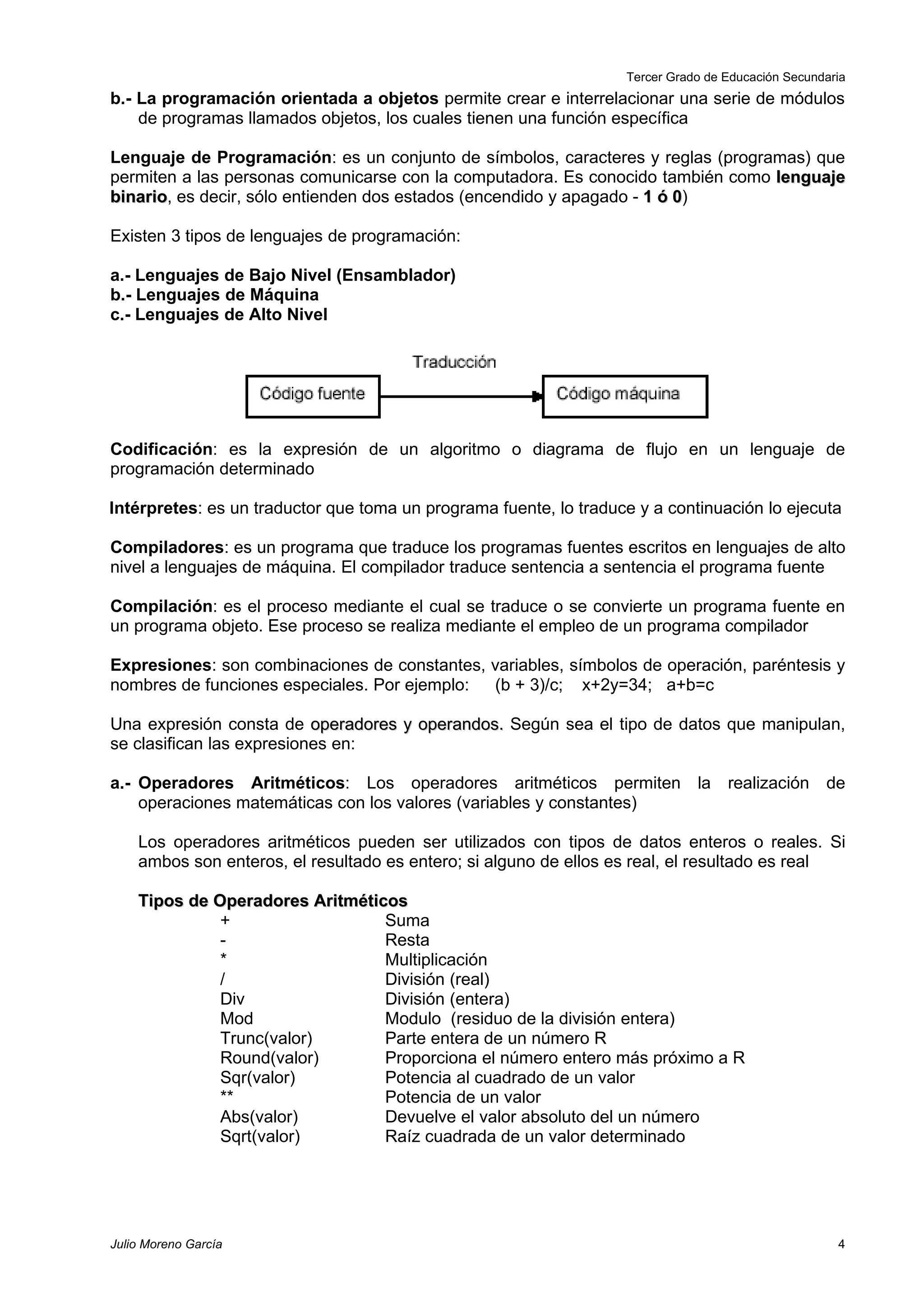 Tercer Grado de Educación Secundaria
b.- La programación orientada a objetos permite crear e interrelacionar una serie de módulos
    de programas llamados objetos, los cuales tienen una función específica

Lenguaje de Programación: es un conjunto de símbolos, caracteres y reglas (programas) que
permiten a las personas comunicarse con la computadora. Es conocido también como lenguaje
binario, es decir, sólo entienden dos estados (encendido y apagado - 1 ó 0)
binario                                                                  0

Existen 3 tipos de lenguajes de programación:

a.- Lenguajes de Bajo Nivel (Ensamblador)
b.- Lenguajes de Máquina
c.- Lenguajes de Alto Nivel




Codificación: es la expresión de un algoritmo o diagrama de flujo en un lenguaje de
programación determinado

Intérpretes: es un traductor que toma un programa fuente, lo traduce y a continuación lo ejecuta

Compiladores: es un programa que traduce los programas fuentes escritos en lenguajes de alto
nivel a lenguajes de máquina. El compilador traduce sentencia a sentencia el programa fuente

Compilación: es el proceso mediante el cual se traduce o se convierte un programa fuente en
un programa objeto. Ese proceso se realiza mediante el empleo de un programa compilador

Expresiones: son combinaciones de constantes, variables, símbolos de operación, paréntesis y
nombres de funciones especiales. Por ejemplo: (b + 3)/c; x+2y=34; a+b=c

Una expresión consta de operadores y operandos. Según sea el tipo de datos que manipulan,
se clasifican las expresiones en:

a.- Operadores Aritméticos: Los operadores aritméticos permiten la realización de
    operaciones matemáticas con los valores (variables y constantes)

    Los operadores aritméticos pueden ser utilizados con tipos de datos enteros o reales. Si
    ambos son enteros, el resultado es entero; si alguno de ellos es real, el resultado es real

    Tipos de Operadores Aritméticos
              +                  Suma
              -                  Resta
              *                  Multiplicación
              /                  División (real)
              Div                División (entera)
              Mod                Modulo (residuo de la división entera)
              Trunc(valor)       Parte entera de un número R
              Round(valor)       Proporciona el número entero más próximo a R
              Sqr(valor)         Potencia al cuadrado de un valor
              **                 Potencia de un valor
              Abs(valor)         Devuelve el valor absoluto del un número
              Sqrt(valor)        Raíz cuadrada de un valor determinado




Julio Moreno García                                                                                  4
 
