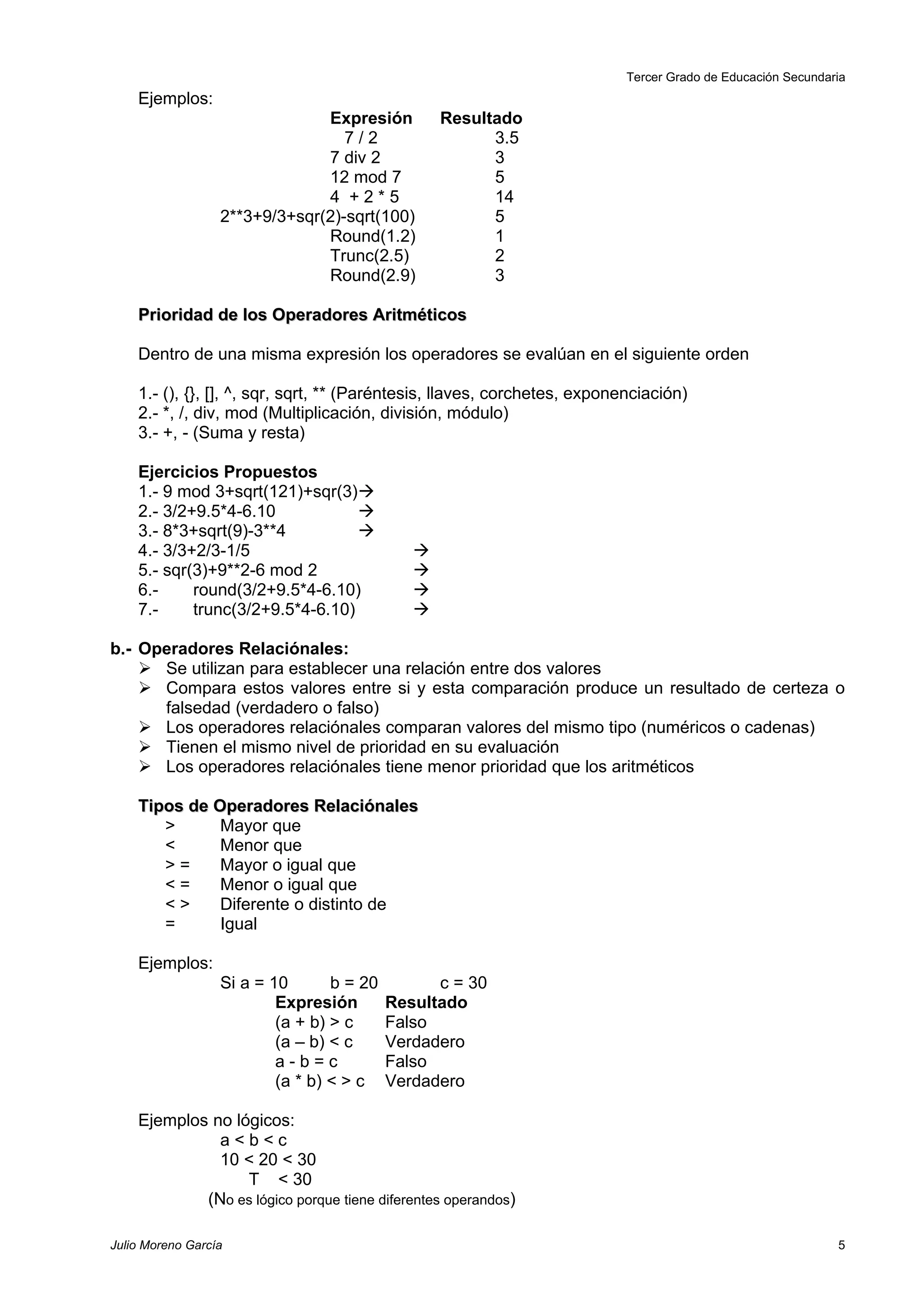 Tercer Grado de Educación Secundaria
    Ejemplos:
                               Expresión          Resultado
                                  7/2                   3.5
                               7 div 2                  3
                               12 mod 7                 5
                               4 +2*5                   14
                  2**3+9/3+sqr(2)-sqrt(100)             5
                               Round(1.2)               1
                               Trunc(2.5)               2
                               Round(2.9)               3

    Prioridad de los Operadores Aritméticos

    Dentro de una misma expresión los operadores se evalúan en el siguiente orden

    1.- (), {}, [], ^, sqr, sqrt, ** (Paréntesis, llaves, corchetes, exponenciación)
    2.- *, /, div, mod (Multiplicación, división, módulo)
    3.- +, - (Suma y resta)

    Ejercicios Propuestos
    1.- 9 mod 3+sqrt(121)+sqr(3)
    2.- 3/2+9.5*4-6.10            
    3.- 8*3+sqrt(9)-3**4          
    4.- 3/3+2/3-1/5                           
    5.- sqr(3)+9**2-6 mod 2                   
    6.-     round(3/2+9.5*4-6.10)             
    7.-     trunc(3/2+9.5*4-6.10)             

b.- Operadores Relaciónales:
     Se utilizan para establecer una relación entre dos valores
     Compara estos valores entre si y esta comparación produce un resultado de certeza o
      falsedad (verdadero o falso)
     Los operadores relaciónales comparan valores del mismo tipo (numéricos o cadenas)
     Tienen el mismo nivel de prioridad en su evaluación
     Los operadores relaciónales tiene menor prioridad que los aritméticos

    Tipos de Operadores Relaciónales
       >      Mayor que
       <      Menor que
       >=     Mayor o igual que
       <=     Menor o igual que
       <>     Diferente o distinto de
       =      Igual

    Ejemplos:
                  Si a = 10       b = 20         c = 30
                          Expresión        Resultado
                          (a + b) > c      Falso
                          (a – b) < c      Verdadero
                          a-b=c            Falso
                          (a * b) < > c    Verdadero

    Ejemplos no lógicos:
              a<b<c
              10 < 20 < 30
                  T < 30
            (No es lógico porque tiene diferentes operandos)

Julio Moreno García                                                                                          5
 