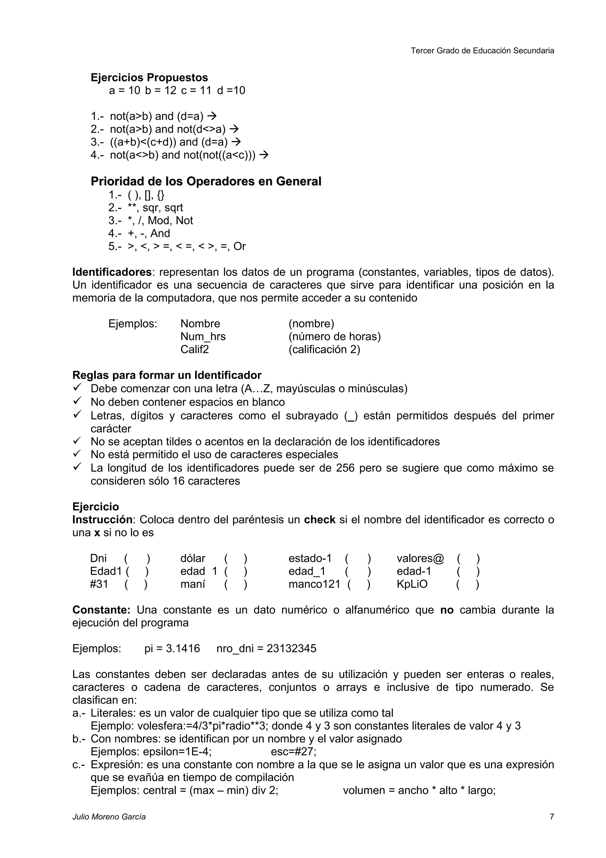 Tercer Grado de Educación Secundaria


    Ejercicios Propuestos
       a = 10 b = 12 c = 11 d =10

    1.-   not(a>b) and (d=a) 
    2.-   not(a>b) and not(d<>a) 
    3.-   ((a+b)<(c+d)) and (d=a) 
    4.-   not(a<>b) and not(not((a<c))) 

    Prioridad de los Operadores en General
          1.-   ( ), [], {}
          2.-   **, sqr, sqrt
          3.-   *, /, Mod, Not
          4.-   +, -, And
          5.-   >, <, > =, < =, < >, =, Or

Identificadores: representan los datos de un programa (constantes, variables, tipos de datos).
Un identificador es una secuencia de caracteres que sirve para identificar una posición en la
memoria de la computadora, que nos permite acceder a su contenido

          Ejemplos:        Nombre              (nombre)
                           Num_hrs             (número de horas)
                           Calif2              (calificación 2)

Reglas para formar un Identificador
 Debe comenzar con una letra (A…Z, mayúsculas o minúsculas)
 No deben contener espacios en blanco
 Letras, dígitos y caracteres como el subrayado (_) están permitidos después del primer
   carácter
 No se aceptan tildes o acentos en la declaración de los identificadores
 No está permitido el uso de caracteres especiales
 La longitud de los identificadores puede ser de 256 pero se sugiere que como máximo se
   consideren sólo 16 caracteres

Ejercicio
Instrucción: Coloca dentro del paréntesis un check si el nombre del identificador es correcto o
una x si no lo es

    Dni  (          )      dólar  (      )     estado-1 (    )     valores@     (    )
    Edad1 (        )       edad 1 (      )     edad_1   (    )     edad-1       (    )
    #31 (          )       maní   (      )     manco121 (    )     KpLiO        (    )

Constante: Una constante es un dato numérico o alfanumérico que no cambia durante la
ejecución del programa

Ejemplos:          pi = 3.1416     nro_dni = 23132345

Las constantes deben ser declaradas antes de su utilización y pueden ser enteras o reales,
caracteres o cadena de caracteres, conjuntos o arrays e inclusive de tipo numerado. Se
clasifican en:
a.- Literales: es un valor de cualquier tipo que se utiliza como tal
    Ejemplo: volesfera:=4/3*pi*radio**3; donde 4 y 3 son constantes literales de valor 4 y 3
b.- Con nombres: se identifican por un nombre y el valor asignado
    Ejemplos: epsilon=1E-4;                esc=#27;
c.- Expresión: es una constante con nombre a la que se le asigna un valor que es una expresión
    que se evañúa en tiempo de compilación
    Ejemplos: central = (max – min) div 2;                volumen = ancho * alto * largo;

Julio Moreno García                                                                                    7
 