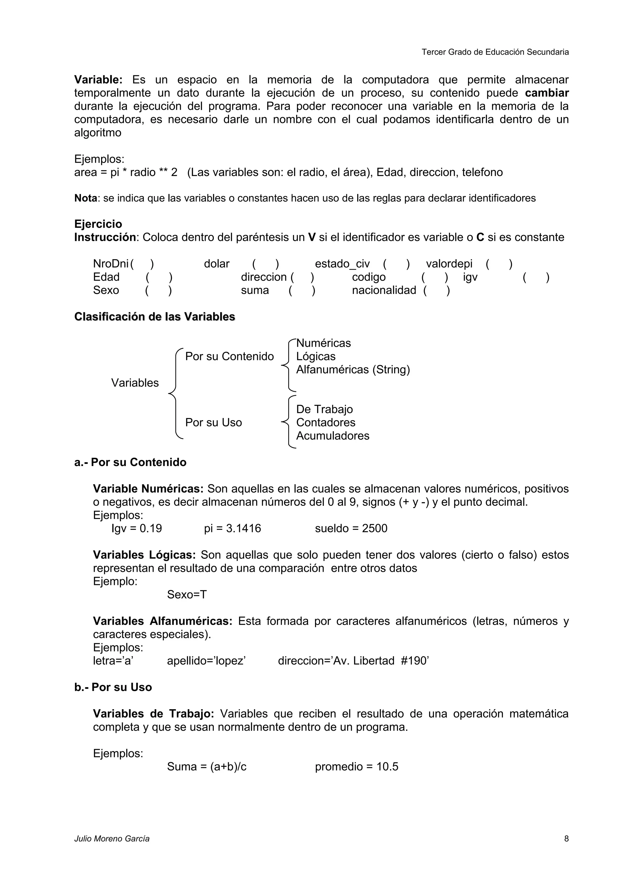 Tercer Grado de Educación Secundaria


Variable: Es un espacio en la memoria de la computadora que permite almacenar
temporalmente un dato durante la ejecución de un proceso, su contenido puede cambiar
durante la ejecución del programa. Para poder reconocer una variable en la memoria de la
computadora, es necesario darle un nombre con el cual podamos identificarla dentro de un
algoritmo

Ejemplos:
area = pi * radio ** 2 (Las variables son: el radio, el área), Edad, direccion, telefono

Nota: se indica que las variables o constantes hacen uso de las reglas para declarar identificadores

Ejercicio
Instrucción: Coloca dentro del paréntesis un V si el identificador es variable o C si es constante

    NroDni ( )               dolar      (   )          estado_civ (    ) valordepi (             )
    Edad     (        )              direccion (     )       codigo       (  ) igv                   (    )
    Sexo     (        )              suma     (      )       nacionalidad (  )

Clasificación de las Variables

                                                   Numéricas
                          Por su Contenido         Lógicas
                                                   Alfanuméricas (String)
         Variables

                                                   De Trabajo
                          Por su Uso               Contadores
                                                   Acumuladores

a.- Por su Contenido

    Variable Numéricas: Son aquellas en las cuales se almacenan valores numéricos, positivos
    o negativos, es decir almacenan números del 0 al 9, signos (+ y -) y el punto decimal.
    Ejemplos:
       Igv = 0.19         pi = 3.1416        sueldo = 2500

    Variables Lógicas: Son aquellas que solo pueden tener dos valores (cierto o falso) estos
    representan el resultado de una comparación entre otros datos
    Ejemplo:
                  Sexo=T

    Variables Alfanuméricas: Esta formada por caracteres alfanuméricos (letras, números y
    caracteres especiales).
    Ejemplos:
    letra=’a’     apellido=’lopez’  direccion=’Av. Libertad #190’

b.- Por su Uso

    Variables de Trabajo: Variables que reciben el resultado de una operación matemática
    completa y que se usan normalmente dentro de un programa.

    Ejemplos:
                      Suma = (a+b)/c                  promedio = 10.5




Julio Moreno García                                                                                           8
 