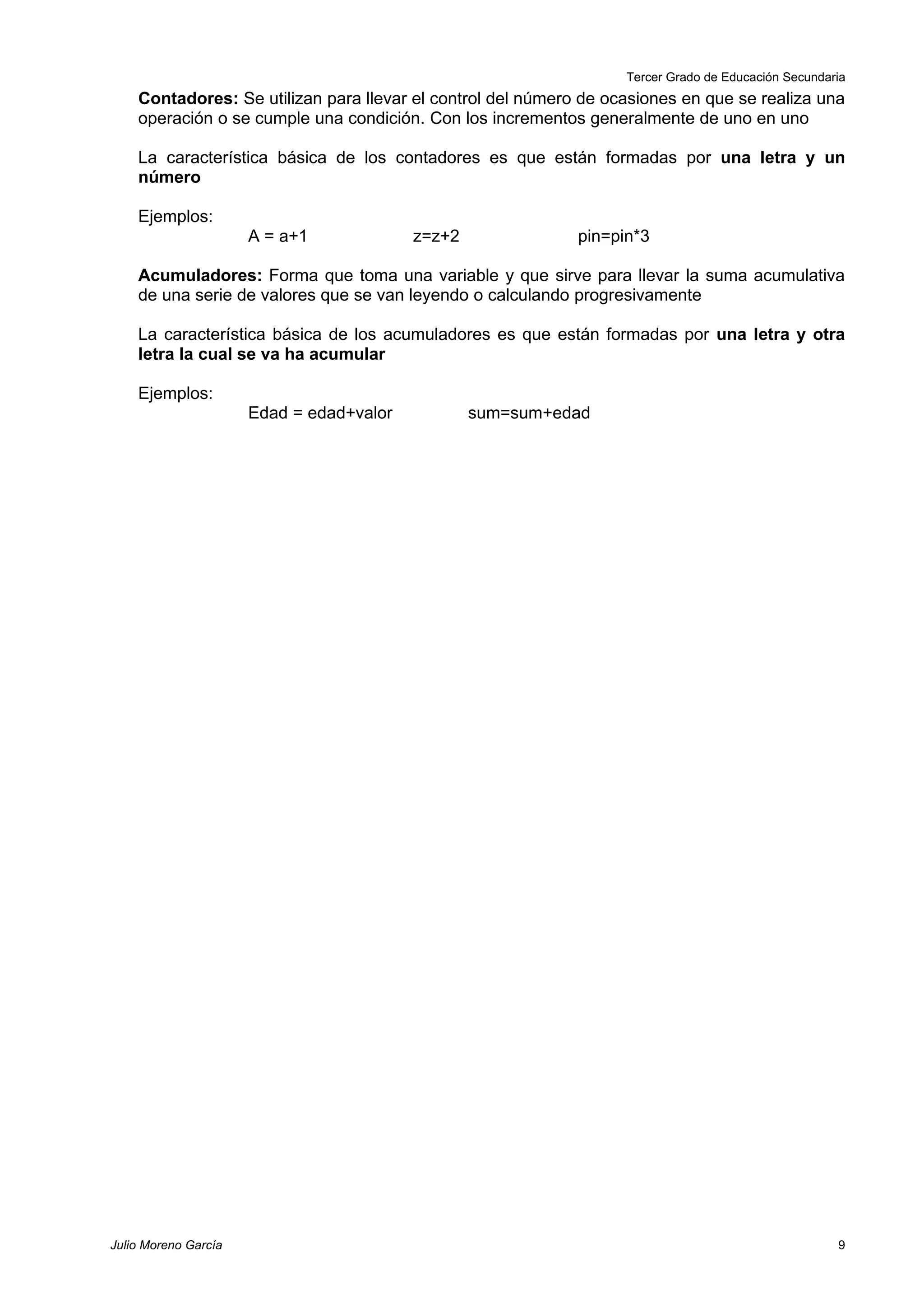 Tercer Grado de Educación Secundaria
    Contadores: Se utilizan para llevar el control del número de ocasiones en que se realiza una
    operación o se cumple una condición. Con los incrementos generalmente de uno en uno

    La característica básica de los contadores es que están formadas por una letra y un
    número

    Ejemplos:
                      A = a+1             z=z+2              pin=pin*3

    Acumuladores: Forma que toma una variable y que sirve para llevar la suma acumulativa
    de una serie de valores que se van leyendo o calculando progresivamente

    La característica básica de los acumuladores es que están formadas por una letra y otra
    letra la cual se va ha acumular

    Ejemplos:
                      Edad = edad+valor           sum=sum+edad




Julio Moreno García                                                                                  9
 