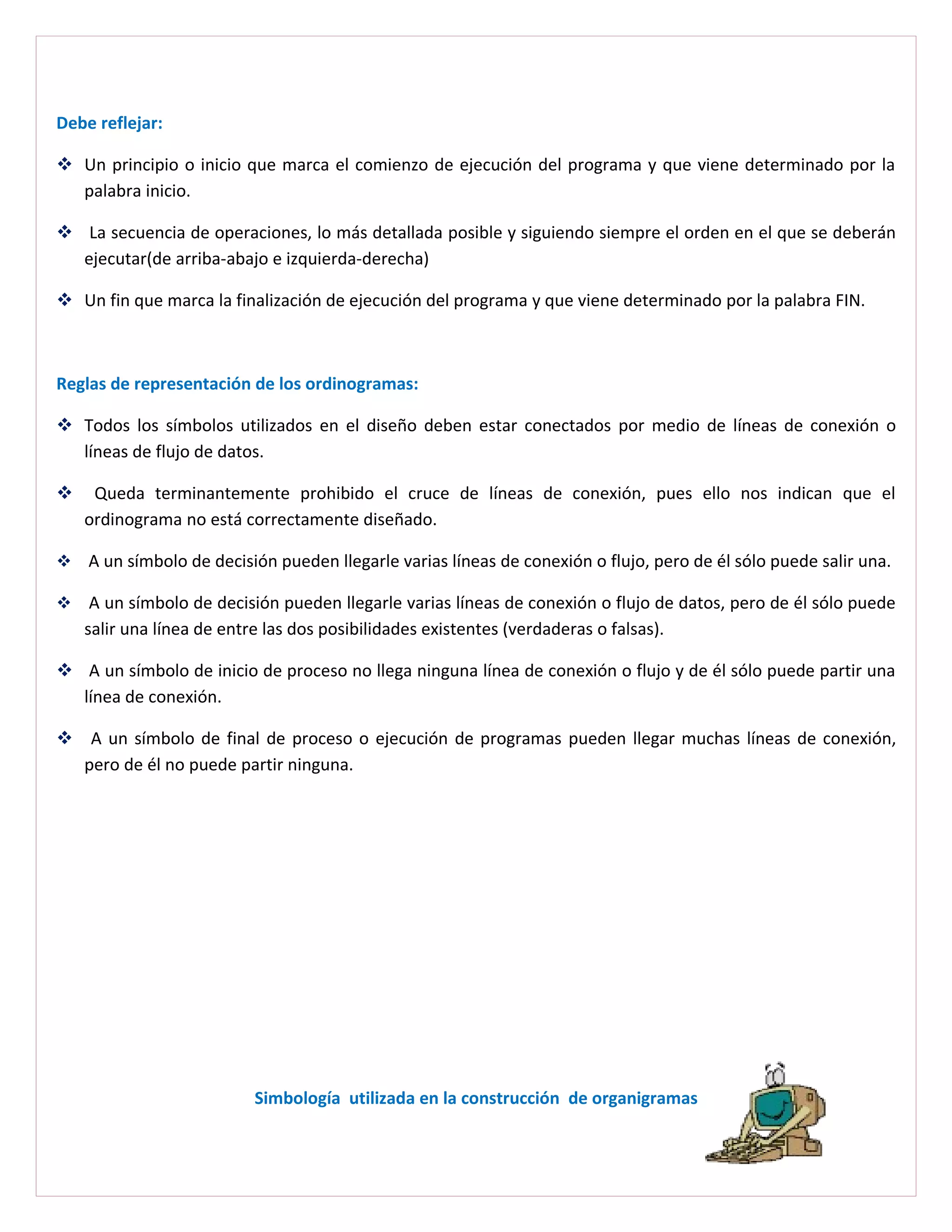 Debe reflejar:

 Un principio o inicio que marca el comienzo de ejecución del programa y que viene determinado por la
  palabra inicio.

 La secuencia de operaciones, lo más detallada posible y siguiendo siempre el orden en el que se deberán
  ejecutar(de arriba-abajo e izquierda-derecha)

 Un fin que marca la finalización de ejecución del programa y que viene determinado por la palabra FIN.



Reglas de representación de los ordinogramas:

 Todos los símbolos utilizados en el diseño deben estar conectados por medio de líneas de conexión o
  líneas de flujo de datos.

    Queda terminantemente prohibido el cruce de líneas de conexión, pues ello nos indican que el
    ordinograma no está correctamente diseñado.

 A un símbolo de decisión pueden llegarle varias líneas de conexión o flujo, pero de él sólo puede salir una.

    A un símbolo de decisión pueden llegarle varias líneas de conexión o flujo de datos, pero de él sólo puede
    salir una línea de entre las dos posibilidades existentes (verdaderas o falsas).

 A un símbolo de inicio de proceso no llega ninguna línea de conexión o flujo y de él sólo puede partir una
  línea de conexión.

 A un símbolo de final de proceso o ejecución de programas pueden llegar muchas líneas de conexión,
  pero de él no puede partir ninguna.




                          Simbología utilizada en la construcción de organigramas
 