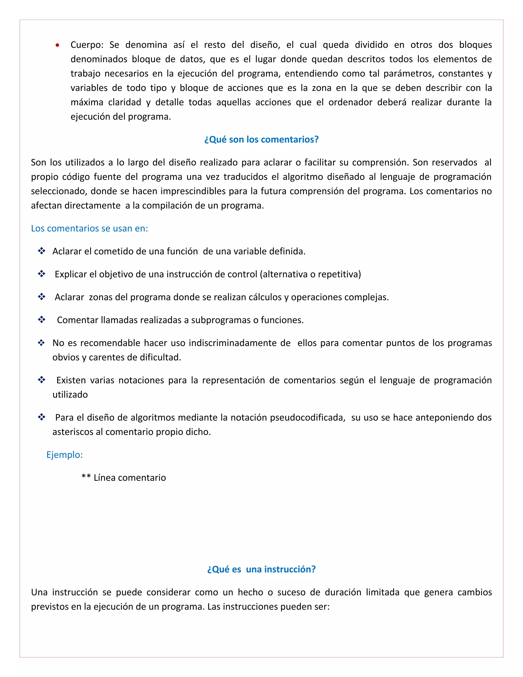 •   Cuerpo: Se denomina así el resto del diseño, el cual queda dividido en otros dos bloques
          denominados bloque de datos, que es el lugar donde quedan descritos todos los elementos de
          trabajo necesarios en la ejecución del programa, entendiendo como tal parámetros, constantes y
          variables de todo tipo y bloque de acciones que es la zona en la que se deben describir con la
          máxima claridad y detalle todas aquellas acciones que el ordenador deberá realizar durante la
          ejecución del programa.

                                         ¿Qué son los comentarios?

Son los utilizados a lo largo del diseño realizado para aclarar o facilitar su comprensión. Son reservados al
propio código fuente del programa una vez traducidos el algoritmo diseñado al lenguaje de programación
seleccionado, donde se hacen imprescindibles para la futura comprensión del programa. Los comentarios no
afectan directamente a la compilación de un programa.

Los comentarios se usan en:

  Aclarar el cometido de una función de una variable definida.

  Explicar el objetivo de una instrucción de control (alternativa o repetitiva)

  Aclarar zonas del programa donde se realizan cálculos y operaciones complejas.

      Comentar llamadas realizadas a subprogramas o funciones.

  No es recomendable hacer uso indiscriminadamente de ellos para comentar puntos de los programas
      obvios y carentes de dificultad.

  Existen varias notaciones para la representación de comentarios según el lenguaje de programación
   utilizado

  Para el diseño de algoritmos mediante la notación pseudocodificada, su uso se hace anteponiendo dos
   asteriscos al comentario propio dicho.

     Ejemplo:

             ** Línea comentario




                                          ¿Qué es una instrucción?

Una instrucción se puede considerar como un hecho o suceso de duración limitada que genera cambios
previstos en la ejecución de un programa. Las instrucciones pueden ser:
 