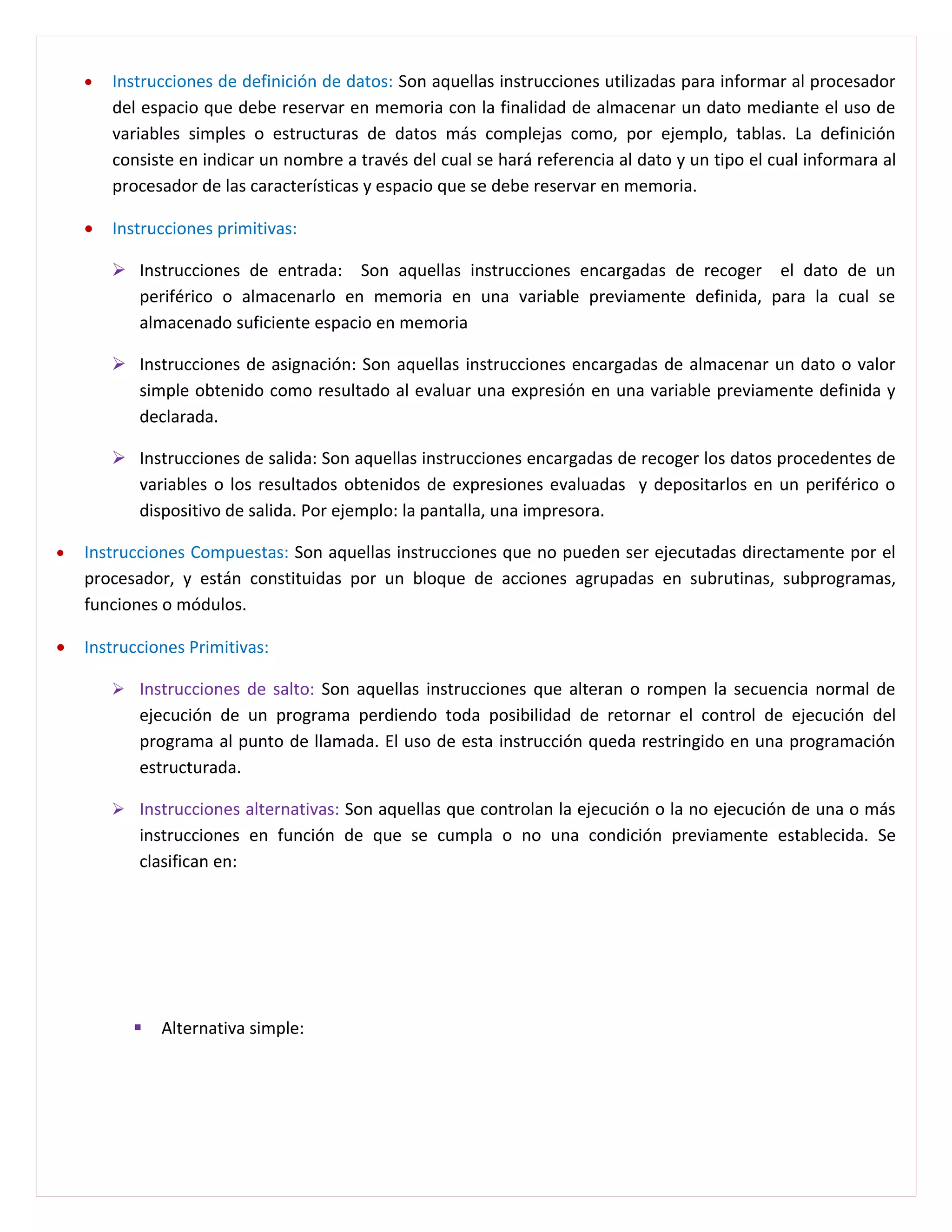 •   Instrucciones de definición de datos: Son aquellas instrucciones utilizadas para informar al procesador
        del espacio que debe reservar en memoria con la finalidad de almacenar un dato mediante el uso de
        variables simples o estructuras de datos más complejas como, por ejemplo, tablas. La definición
        consiste en indicar un nombre a través del cual se hará referencia al dato y un tipo el cual informara al
        procesador de las características y espacio que se debe reservar en memoria.

    •   Instrucciones primitivas:

         Instrucciones de entrada: Son aquellas instrucciones encargadas de recoger el dato de un
          periférico o almacenarlo en memoria en una variable previamente definida, para la cual se
          almacenado suficiente espacio en memoria

         Instrucciones de asignación: Son aquellas instrucciones encargadas de almacenar un dato o valor
          simple obtenido como resultado al evaluar una expresión en una variable previamente definida y
          declarada.

         Instrucciones de salida: Son aquellas instrucciones encargadas de recoger los datos procedentes de
          variables o los resultados obtenidos de expresiones evaluadas y depositarlos en un periférico o
          dispositivo de salida. Por ejemplo: la pantalla, una impresora.

•   Instrucciones Compuestas: Son aquellas instrucciones que no pueden ser ejecutadas directamente por el
    procesador, y están constituidas por un bloque de acciones agrupadas en subrutinas, subprogramas,
    funciones o módulos.

•   Instrucciones Primitivas:

         Instrucciones de salto: Son aquellas instrucciones que alteran o rompen la secuencia normal de
           ejecución de un programa perdiendo toda posibilidad de retornar el control de ejecución del
           programa al punto de llamada. El uso de esta instrucción queda restringido en una programación
           estructurada.

         Instrucciones alternativas: Son aquellas que controlan la ejecución o la no ejecución de una o más
           instrucciones en función de que se cumpla o no una condición previamente establecida. Se
           clasifican en:




             Alternativa simple:
 