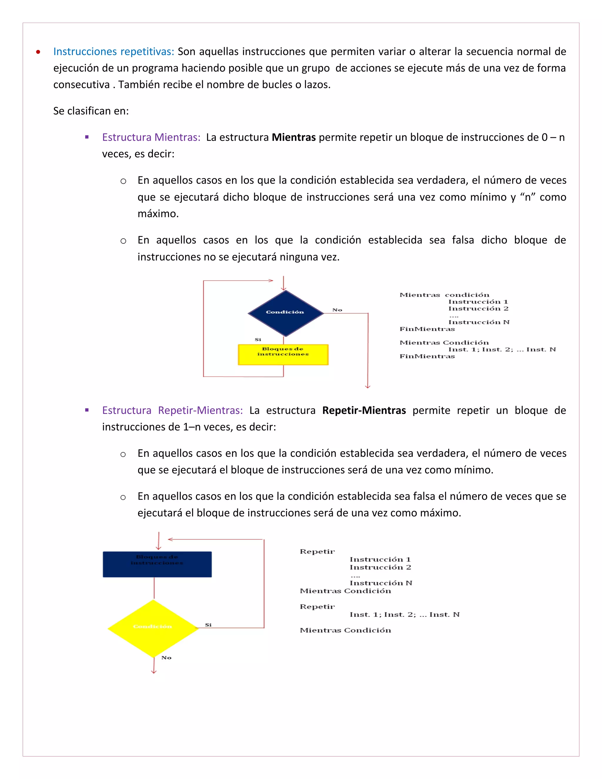 •   Instrucciones repetitivas: Son aquellas instrucciones que permiten variar o alterar la secuencia normal de
    ejecución de un programa haciendo posible que un grupo de acciones se ejecute más de una vez de forma
    consecutiva . También recibe el nombre de bucles o lazos.

    Se clasifican en:

             Estructura Mientras: La estructura Mientras permite repetir un bloque de instrucciones de 0 – n
              veces, es decir:

                  o En aquellos casos en los que la condición establecida sea verdadera, el número de veces
                    que se ejecutará dicho bloque de instrucciones será una vez como mínimo y “n” como
                    máximo.

                  o En aquellos casos en los que la condición establecida sea falsa dicho bloque de
                    instrucciones no se ejecutará ninguna vez.




             Estructura Repetir-Mientras: La estructura Repetir-Mientras permite repetir un bloque de
              instrucciones de 1–n veces, es decir:

                  o     En aquellos casos en los que la condición establecida sea verdadera, el número de veces
                        que se ejecutará el bloque de instrucciones será de una vez como mínimo.

                  o     En aquellos casos en los que la condición establecida sea falsa el número de veces que se
                        ejecutará el bloque de instrucciones será de una vez como máximo.
 