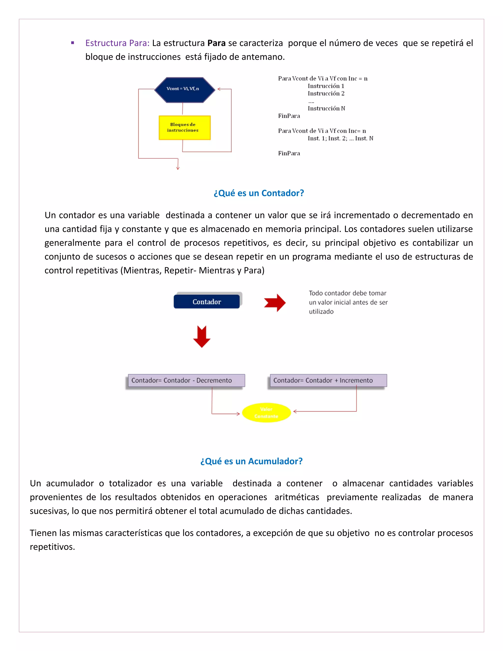    Estructura Para: La estructura Para se caracteriza porque el número de veces que se repetirá el
              bloque de instrucciones está fijado de antemano.




                                             ¿Qué es un Contador?

   Un contador es una variable destinada a contener un valor que se irá incrementado o decrementado en
   una cantidad fija y constante y que es almacenado en memoria principal. Los contadores suelen utilizarse
   generalmente para el control de procesos repetitivos, es decir, su principal objetivo es contabilizar un
   conjunto de sucesos o acciones que se desean repetir en un programa mediante el uso de estructuras de
   control repetitivas (Mientras, Repetir- Mientras y Para)




                                          ¿Qué es un Acumulador?

Un acumulador o totalizador es una variable destinada a contener o almacenar cantidades variables
provenientes de los resultados obtenidos en operaciones aritméticas previamente realizadas de manera
sucesivas, lo que nos permitirá obtener el total acumulado de dichas cantidades.

Tienen las mismas características que los contadores, a excepción de que su objetivo no es controlar procesos
repetitivos.
 