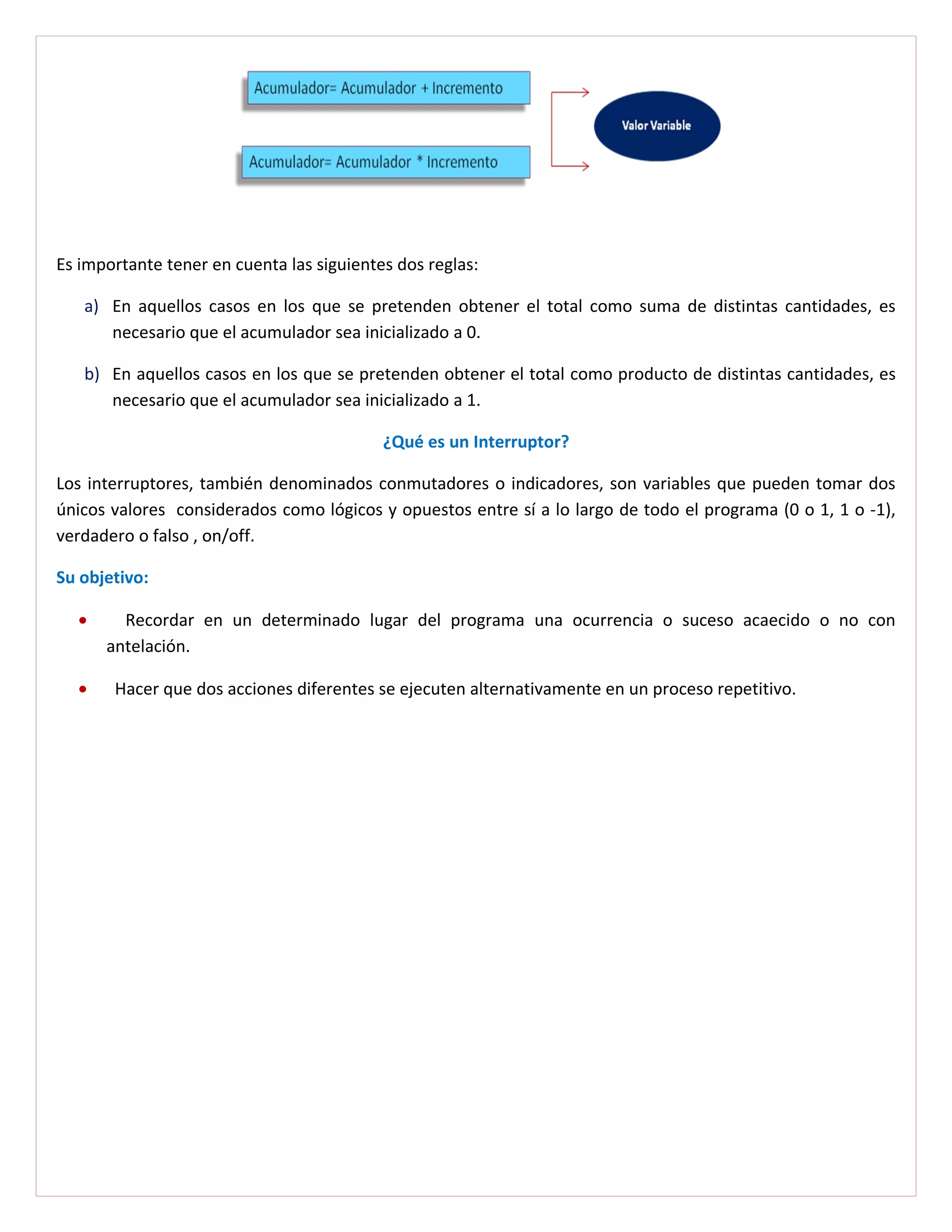 Es importante tener en cuenta las siguientes dos reglas:

   a) En aquellos casos en los que se pretenden obtener el total como suma de distintas cantidades, es
      necesario que el acumulador sea inicializado a 0.

   b) En aquellos casos en los que se pretenden obtener el total como producto de distintas cantidades, es
      necesario que el acumulador sea inicializado a 1.

                                           ¿Qué es un Interruptor?

Los interruptores, también denominados conmutadores o indicadores, son variables que pueden tomar dos
únicos valores considerados como lógicos y opuestos entre sí a lo largo de todo el programa (0 o 1, 1 o -1),
verdadero o falso , on/off.

Su objetivo:

  •     Recordar en un determinado lugar del programa una ocurrencia o suceso acaecido o no con
      antelación.

  •    Hacer que dos acciones diferentes se ejecuten alternativamente en un proceso repetitivo.
 