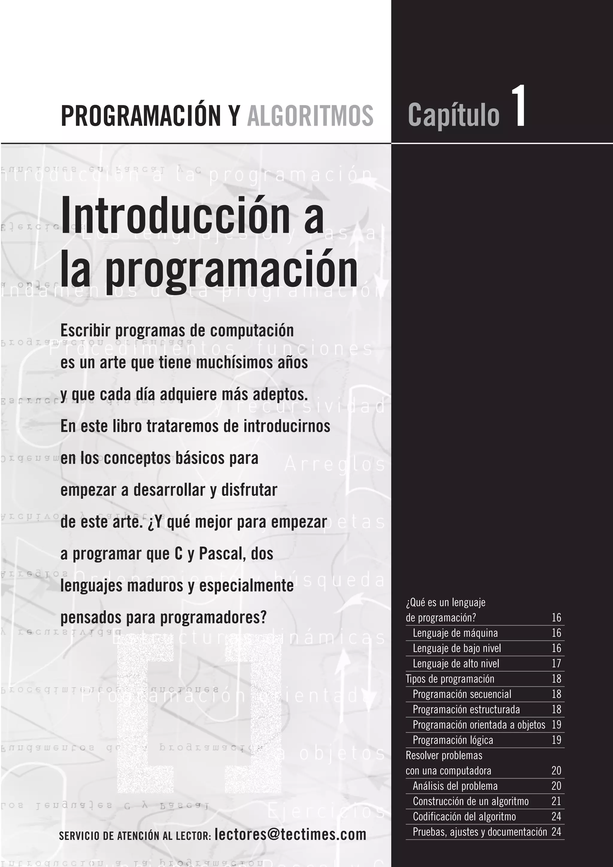 PROGRAMACIÓN Y ALGORITMOS                               Capítulo                1
Introducción a
la programación
Escribir programas de computación
es un arte que tiene muchísimos años
y que cada día adquiere más adeptos.
En este libro trataremos de introducirnos
en los conceptos básicos para
empezar a desarrollar y disfrutar
de este arte. ¿Y qué mejor para empezar
a programar que C y Pascal, dos
lenguajes maduros y especialmente
                                                        ¿Qué es un lenguaje
pensados para programadores?                            de programación?                     16
                                                          Lenguaje de máquina                16
                                                          Lenguaje de bajo nivel             16
                                                          Lenguaje de alto nivel             17
                                                        Tipos de programación                18
                                                          Programación secuencial            18
                                                          Programación estructurada          18
                                                          Programación orientada a objetos   19
                                                          Programación lógica                19
                                                        Resolver problemas
                                                        con una computadora                  20
                                                          Análisis del problema              20
                                                          Construcción de un algoritmo       21
                                                          Codificación del algoritmo         24
SERVICIO DE ATENCIÓN AL LECTOR: lectores@tectimes.com     Pruebas, ajustes y documentación   24
 