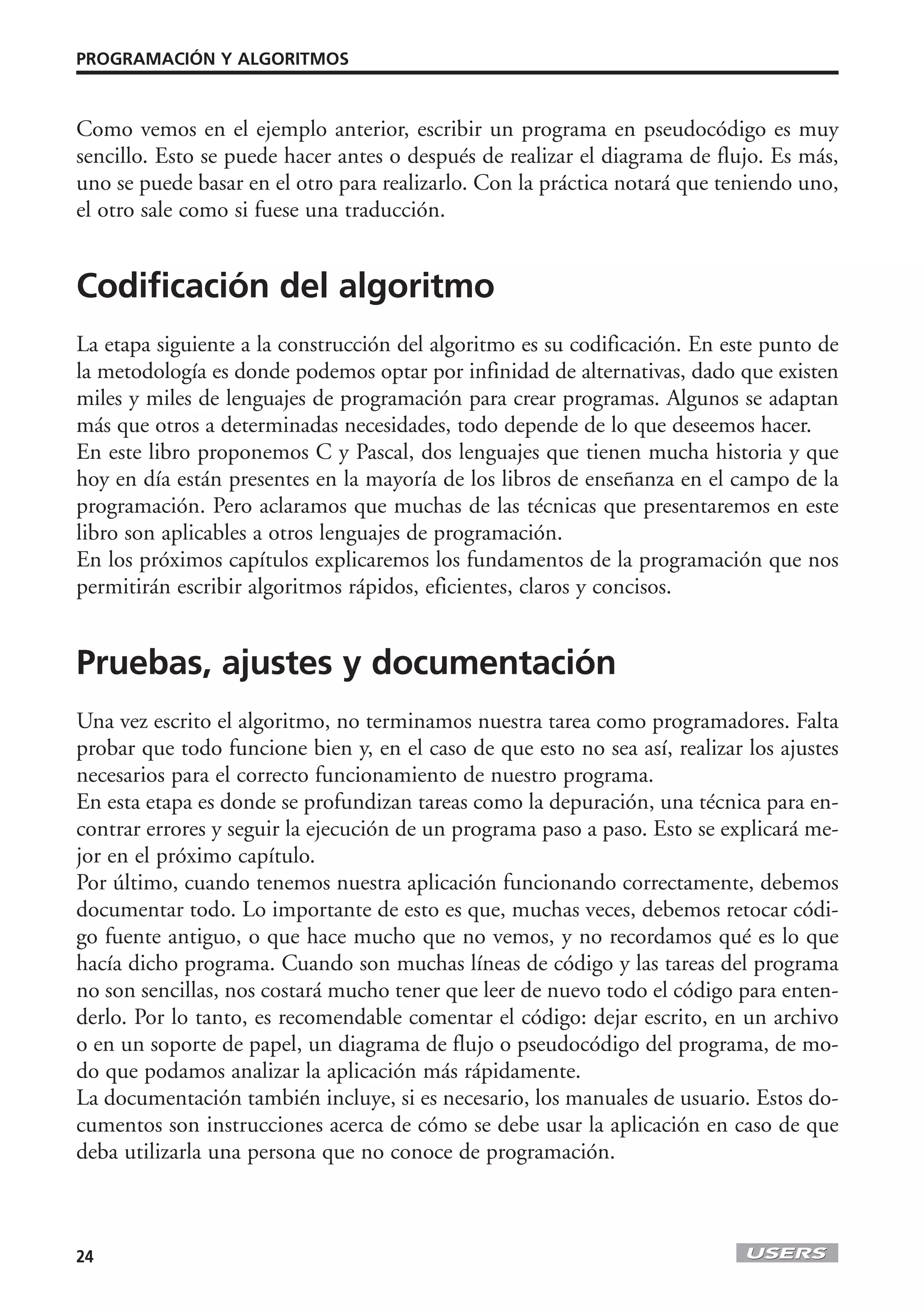 PROGRAMACIÓN Y ALGORITMOS



Como vemos en el ejemplo anterior, escribir un programa en pseudocódigo es muy
sencillo. Esto se puede hacer antes o después de realizar el diagrama de flujo. Es más,
uno se puede basar en el otro para realizarlo. Con la práctica notará que teniendo uno,
el otro sale como si fuese una traducción.


Codificación del algoritmo
La etapa siguiente a la construcción del algoritmo es su codificación. En este punto de
la metodología es donde podemos optar por infinidad de alternativas, dado que existen
miles y miles de lenguajes de programación para crear programas. Algunos se adaptan
más que otros a determinadas necesidades, todo depende de lo que deseemos hacer.
En este libro proponemos C y Pascal, dos lenguajes que tienen mucha historia y que
hoy en día están presentes en la mayoría de los libros de enseñanza en el campo de la
programación. Pero aclaramos que muchas de las técnicas que presentaremos en este
libro son aplicables a otros lenguajes de programación.
En los próximos capítulos explicaremos los fundamentos de la programación que nos
permitirán escribir algoritmos rápidos, eficientes, claros y concisos.


Pruebas, ajustes y documentación
Una vez escrito el algoritmo, no terminamos nuestra tarea como programadores. Falta
probar que todo funcione bien y, en el caso de que esto no sea así, realizar los ajustes
necesarios para el correcto funcionamiento de nuestro programa.
En esta etapa es donde se profundizan tareas como la depuración, una técnica para en-
contrar errores y seguir la ejecución de un programa paso a paso. Esto se explicará me-
jor en el próximo capítulo.
Por último, cuando tenemos nuestra aplicación funcionando correctamente, debemos
documentar todo. Lo importante de esto es que, muchas veces, debemos retocar códi-
go fuente antiguo, o que hace mucho que no vemos, y no recordamos qué es lo que
hacía dicho programa. Cuando son muchas líneas de código y las tareas del programa
no son sencillas, nos costará mucho tener que leer de nuevo todo el código para enten-
derlo. Por lo tanto, es recomendable comentar el código: dejar escrito, en un archivo
o en un soporte de papel, un diagrama de flujo o pseudocódigo del programa, de mo-
do que podamos analizar la aplicación más rápidamente.
La documentación también incluye, si es necesario, los manuales de usuario. Estos do-
cumentos son instrucciones acerca de cómo se debe usar la aplicación en caso de que
deba utilizarla una persona que no conoce de programación.



24
 