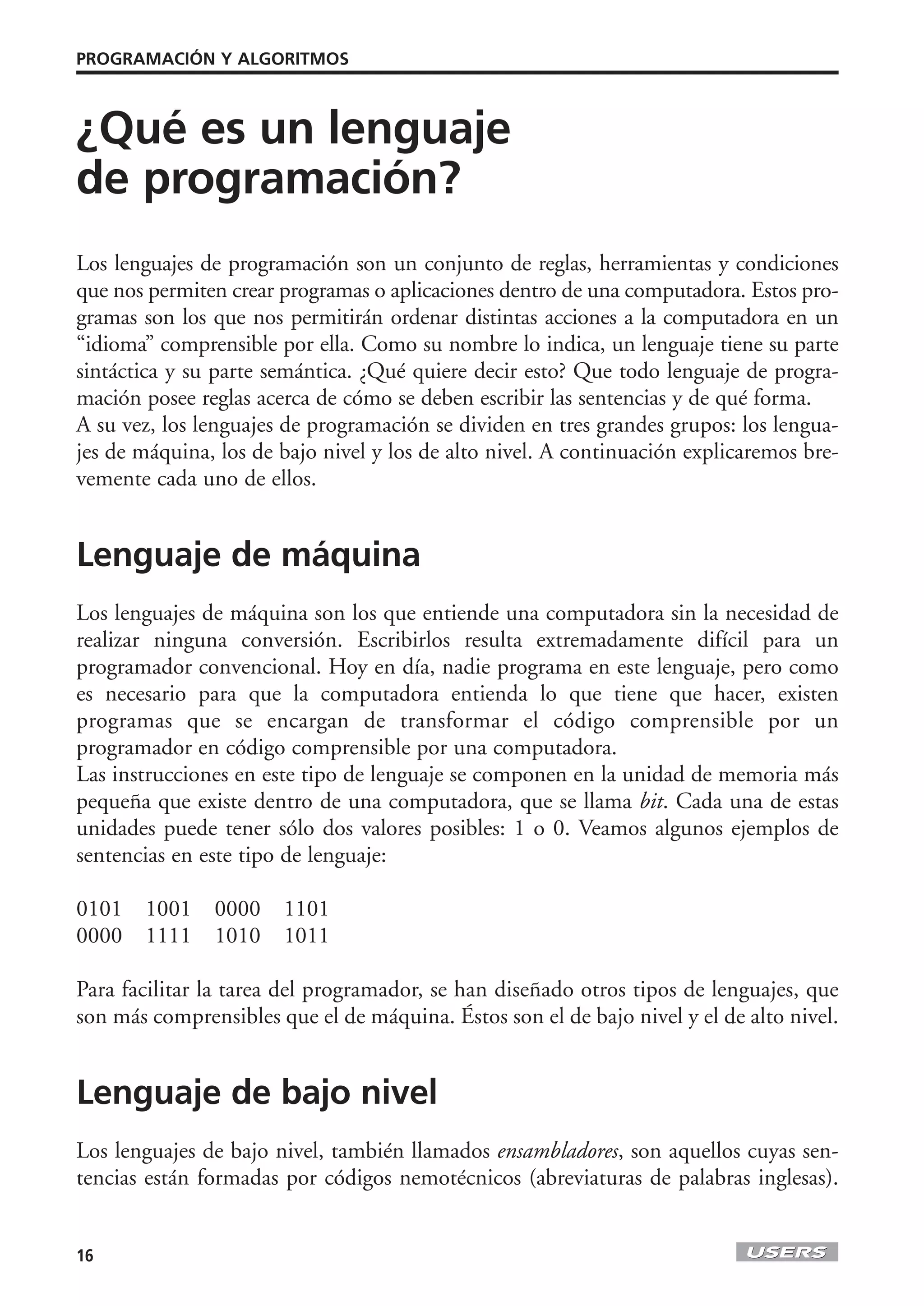 PROGRAMACIÓN Y ALGORITMOS



¿Qué es un lenguaje
de programación?
Los lenguajes de programación son un conjunto de reglas, herramientas y condiciones
que nos permiten crear programas o aplicaciones dentro de una computadora. Estos pro-
gramas son los que nos permitirán ordenar distintas acciones a la computadora en un
“idioma” comprensible por ella. Como su nombre lo indica, un lenguaje tiene su parte
sintáctica y su parte semántica. ¿Qué quiere decir esto? Que todo lenguaje de progra-
mación posee reglas acerca de cómo se deben escribir las sentencias y de qué forma.
A su vez, los lenguajes de programación se dividen en tres grandes grupos: los lengua-
jes de máquina, los de bajo nivel y los de alto nivel. A continuación explicaremos bre-
vemente cada uno de ellos.


Lenguaje de máquina
Los lenguajes de máquina son los que entiende una computadora sin la necesidad de
realizar ninguna conversión. Escribirlos resulta extremadamente difícil para un
programador convencional. Hoy en día, nadie programa en este lenguaje, pero como
es necesario para que la computadora entienda lo que tiene que hacer, existen
programas que se encargan de transformar el código comprensible por un
programador en código comprensible por una computadora.
Las instrucciones en este tipo de lenguaje se componen en la unidad de memoria más
pequeña que existe dentro de una computadora, que se llama bit. Cada una de estas
unidades puede tener sólo dos valores posibles: 1 o 0. Veamos algunos ejemplos de
sentencias en este tipo de lenguaje:

0101   1001    0000    1101
0000   1111    1010    1011

Para facilitar la tarea del programador, se han diseñado otros tipos de lenguajes, que
son más comprensibles que el de máquina. Éstos son el de bajo nivel y el de alto nivel.


Lenguaje de bajo nivel
Los lenguajes de bajo nivel, también llamados ensambladores, son aquellos cuyas sen-
tencias están formadas por códigos nemotécnicos (abreviaturas de palabras inglesas).


16
 