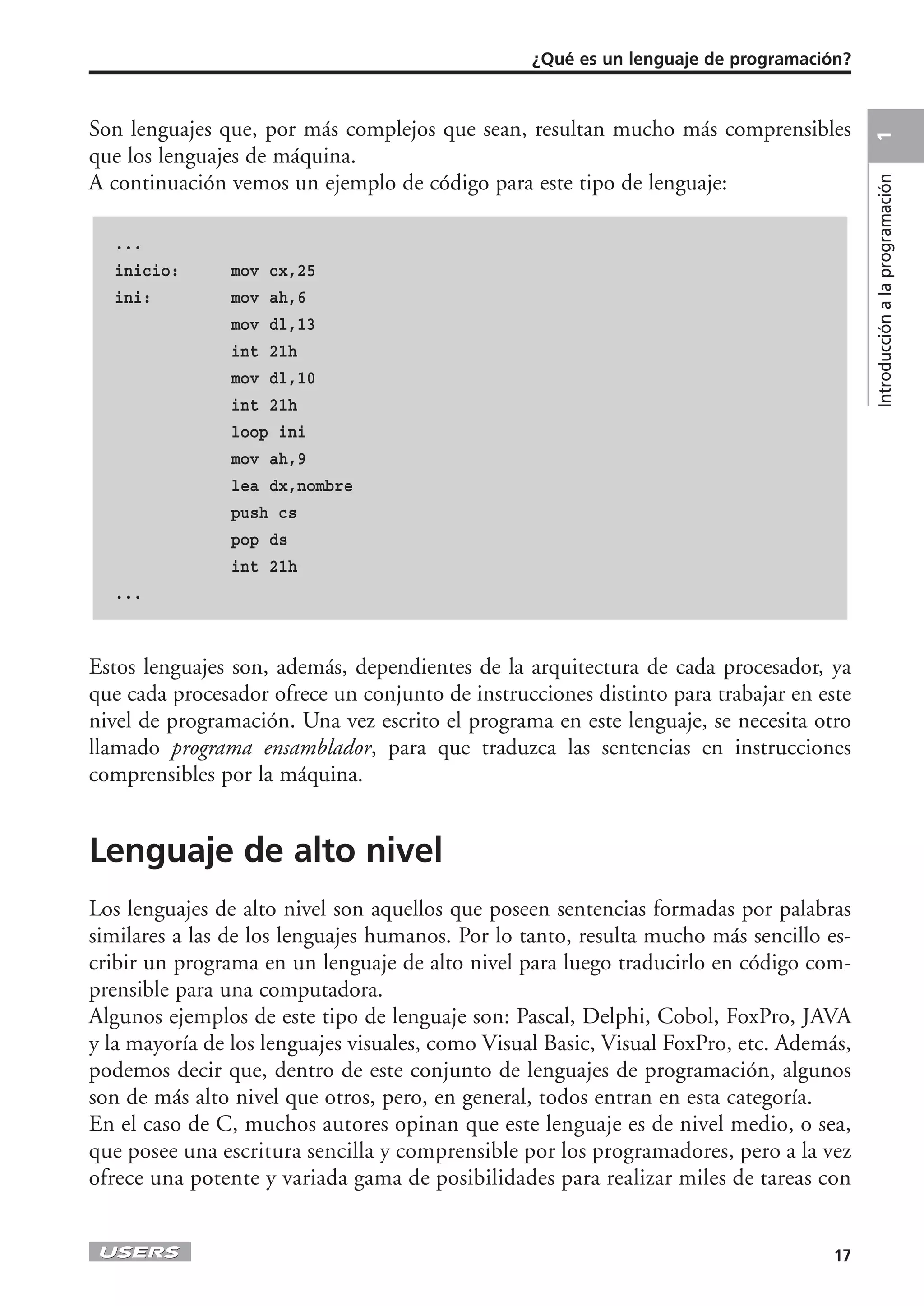 ¿Qué es un lenguaje de programación?



Son lenguajes que, por más complejos que sean, resultan mucho más comprensibles




                                                                                         1
que los lenguajes de máquina.
A continuación vemos un ejemplo de código para este tipo de lenguaje:




                                                                                         Introducción a la programación
  ...
  inicio:       mov cx,25
  ini:          mov ah,6
                mov dl,13
                int 21h
                mov dl,10
                int 21h
                loop ini
                mov ah,9
                lea dx,nombre
                push cs
                pop ds
                int 21h
  ...



Estos lenguajes son, además, dependientes de la arquitectura de cada procesador, ya
que cada procesador ofrece un conjunto de instrucciones distinto para trabajar en este
nivel de programación. Una vez escrito el programa en este lenguaje, se necesita otro
llamado programa ensamblador, para que traduzca las sentencias en instrucciones
comprensibles por la máquina.


Lenguaje de alto nivel
Los lenguajes de alto nivel son aquellos que poseen sentencias formadas por palabras
similares a las de los lenguajes humanos. Por lo tanto, resulta mucho más sencillo es-
cribir un programa en un lenguaje de alto nivel para luego traducirlo en código com-
prensible para una computadora.
Algunos ejemplos de este tipo de lenguaje son: Pascal, Delphi, Cobol, FoxPro, JAVA
y la mayoría de los lenguajes visuales, como Visual Basic, Visual FoxPro, etc. Además,
podemos decir que, dentro de este conjunto de lenguajes de programación, algunos
son de más alto nivel que otros, pero, en general, todos entran en esta categoría.
En el caso de C, muchos autores opinan que este lenguaje es de nivel medio, o sea,
que posee una escritura sencilla y comprensible por los programadores, pero a la vez
ofrece una potente y variada gama de posibilidades para realizar miles de tareas con


                                                                                    17
 