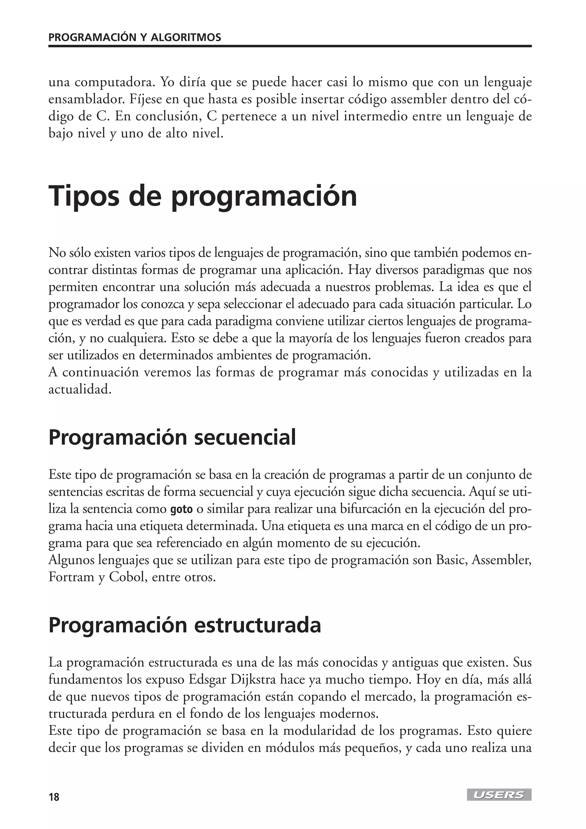 PROGRAMACIÓN Y ALGORITMOS



una computadora. Yo diría que se puede hacer casi lo mismo que con un lenguaje
ensamblador. Fíjese en que hasta es posible insertar código assembler dentro del có-
digo de C. En conclusión, C pertenece a un nivel intermedio entre un lenguaje de
bajo nivel y uno de alto nivel.



Tipos de programación
No sólo existen varios tipos de lenguajes de programación, sino que también podemos en-
contrar distintas formas de programar una aplicación. Hay diversos paradigmas que nos
permiten encontrar una solución más adecuada a nuestros problemas. La idea es que el
programador los conozca y sepa seleccionar el adecuado para cada situación particular. Lo
que es verdad es que para cada paradigma conviene utilizar ciertos lenguajes de programa-
ción, y no cualquiera. Esto se debe a que la mayoría de los lenguajes fueron creados para
ser utilizados en determinados ambientes de programación.
A continuación veremos las formas de programar más conocidas y utilizadas en la
actualidad.


Programación secuencial
Este tipo de programación se basa en la creación de programas a partir de un conjunto de
sentencias escritas de forma secuencial y cuya ejecución sigue dicha secuencia. Aquí se uti-
liza la sentencia como goto o similar para realizar una bifurcación en la ejecución del pro-
grama hacia una etiqueta determinada. Una etiqueta es una marca en el código de un pro-
grama para que sea referenciado en algún momento de su ejecución.
Algunos lenguajes que se utilizan para este tipo de programación son Basic, Assembler,
Fortram y Cobol, entre otros.


Programación estructurada
La programación estructurada es una de las más conocidas y antiguas que existen. Sus
fundamentos los expuso Edsgar Dijkstra hace ya mucho tiempo. Hoy en día, más allá
de que nuevos tipos de programación están copando el mercado, la programación es-
tructurada perdura en el fondo de los lenguajes modernos.
Este tipo de programación se basa en la modularidad de los programas. Esto quiere
decir que los programas se dividen en módulos más pequeños, y cada uno realiza una


18
 