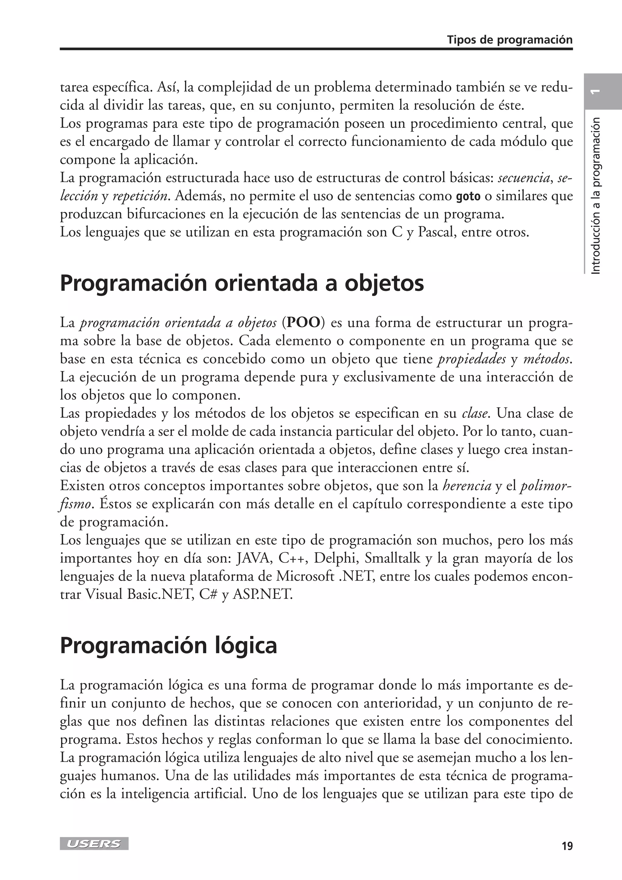 Tipos de programación



tarea específica. Así, la complejidad de un problema determinado también se ve redu-




                                                                                             1
cida al dividir las tareas, que, en su conjunto, permiten la resolución de éste.
Los programas para este tipo de programación poseen un procedimiento central, que




                                                                                             Introducción a la programación
es el encargado de llamar y controlar el correcto funcionamiento de cada módulo que
compone la aplicación.
La programación estructurada hace uso de estructuras de control básicas: secuencia, se-
lección y repetición. Además, no permite el uso de sentencias como goto o similares que
produzcan bifurcaciones en la ejecución de las sentencias de un programa.
Los lenguajes que se utilizan en esta programación son C y Pascal, entre otros.


Programación orientada a objetos
La programación orientada a objetos (POO) es una forma de estructurar un progra-
ma sobre la base de objetos. Cada elemento o componente en un programa que se
base en esta técnica es concebido como un objeto que tiene propiedades y métodos.
La ejecución de un programa depende pura y exclusivamente de una interacción de
los objetos que lo componen.
Las propiedades y los métodos de los objetos se especifican en su clase. Una clase de
objeto vendría a ser el molde de cada instancia particular del objeto. Por lo tanto, cuan-
do uno programa una aplicación orientada a objetos, define clases y luego crea instan-
cias de objetos a través de esas clases para que interaccionen entre sí.
Existen otros conceptos importantes sobre objetos, que son la herencia y el polimor-
fismo. Éstos se explicarán con más detalle en el capítulo correspondiente a este tipo
de programación.
Los lenguajes que se utilizan en este tipo de programación son muchos, pero los más
importantes hoy en día son: JAVA, C++, Delphi, Smalltalk y la gran mayoría de los
lenguajes de la nueva plataforma de Microsoft .NET, entre los cuales podemos encon-
trar Visual Basic.NET, C# y ASP.NET.


Programación lógica
La programación lógica es una forma de programar donde lo más importante es de-
finir un conjunto de hechos, que se conocen con anterioridad, y un conjunto de re-
glas que nos definen las distintas relaciones que existen entre los componentes del
programa. Estos hechos y reglas conforman lo que se llama la base del conocimiento.
La programación lógica utiliza lenguajes de alto nivel que se asemejan mucho a los len-
guajes humanos. Una de las utilidades más importantes de esta técnica de programa-
ción es la inteligencia artificial. Uno de los lenguajes que se utilizan para este tipo de


                                                                                       19
 