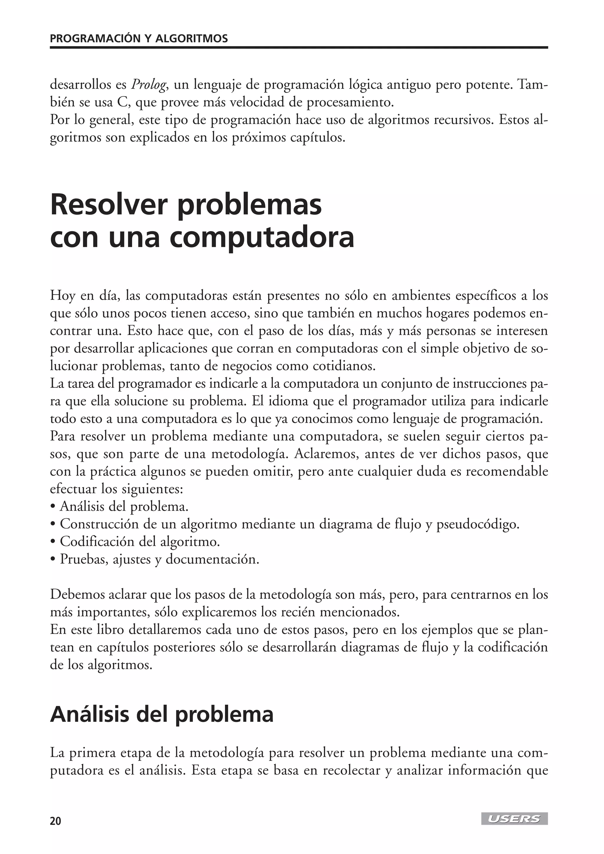 PROGRAMACIÓN Y ALGORITMOS



desarrollos es Prolog, un lenguaje de programación lógica antiguo pero potente. Tam-
bién se usa C, que provee más velocidad de procesamiento.
Por lo general, este tipo de programación hace uso de algoritmos recursivos. Estos al-
goritmos son explicados en los próximos capítulos.



Resolver problemas
con una computadora
Hoy en día, las computadoras están presentes no sólo en ambientes específicos a los
que sólo unos pocos tienen acceso, sino que también en muchos hogares podemos en-
contrar una. Esto hace que, con el paso de los días, más y más personas se interesen
por desarrollar aplicaciones que corran en computadoras con el simple objetivo de so-
lucionar problemas, tanto de negocios como cotidianos.
La tarea del programador es indicarle a la computadora un conjunto de instrucciones pa-
ra que ella solucione su problema. El idioma que el programador utiliza para indicarle
todo esto a una computadora es lo que ya conocimos como lenguaje de programación.
Para resolver un problema mediante una computadora, se suelen seguir ciertos pa-
sos, que son parte de una metodología. Aclaremos, antes de ver dichos pasos, que
con la práctica algunos se pueden omitir, pero ante cualquier duda es recomendable
efectuar los siguientes:
• Análisis del problema.
• Construcción de un algoritmo mediante un diagrama de flujo y pseudocódigo.
• Codificación del algoritmo.
• Pruebas, ajustes y documentación.

Debemos aclarar que los pasos de la metodología son más, pero, para centrarnos en los
más importantes, sólo explicaremos los recién mencionados.
En este libro detallaremos cada uno de estos pasos, pero en los ejemplos que se plan-
tean en capítulos posteriores sólo se desarrollarán diagramas de flujo y la codificación
de los algoritmos.


Análisis del problema
La primera etapa de la metodología para resolver un problema mediante una com-
putadora es el análisis. Esta etapa se basa en recolectar y analizar información que


20
 