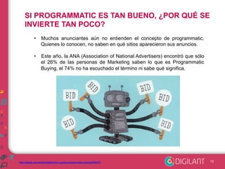 SI PROGRAMMATIC ES TAN BUENO, ¿POR QUÉ SE 
INVIERTE TAN POCO? 
• Muchos anunciantes aún no entienden el concepto de programmatic. 
Quienes lo conocen, no saben en qué sitios aparecieron sus anuncios. 
• Este año, la ANA (Association of National Advertisers) encontró que sólo 
el 26% de las personas de Marketing saben lo que es Programmatic 
Buying, el 74% no ha escuchado el término ni sabe qué significa. 
http://adage.com/article/digital/cmo-s-guide-programmatic-buying/293257/ 13 
 