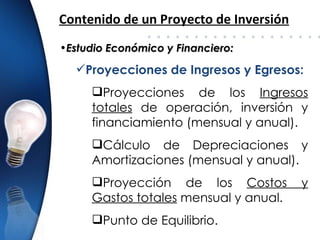 Contenido de un Proyecto de Inversión
•Estudio Económico y Financiero:

  Proyecciones de Ingresos y Egresos:
     Proyecciones de los Ingresos
     totales de operación, inversión y
     financiamiento (mensual y anual).
     Cálculo de Depreciaciones y
     Amortizaciones (mensual y anual).
     Proyección de los Costos          y
     Gastos totales mensual y anual.
     Punto de Equilibrio.
 