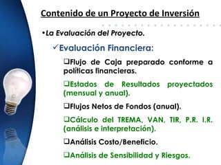 Contenido de un Proyecto de Inversión
•La Evaluación del Proyecto.

  Evaluación Financiera:
     Flujo de Caja preparado conforme a
     políticas financieras.
     Estados de Resultados       proyectados
     (mensual y anual).
     Flujos Netos de Fondos (anual).
     Cálculo del TREMA, VAN, TIR, P.R. I.R.
     (análisis e interpretación).
     Análisis Costo/Beneficio.
     Análisis de Sensibilidad y Riesgos.
 
