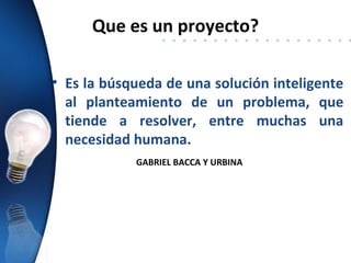 Que es un proyecto?

• Es la búsqueda de una solución inteligente
  al planteamiento de un problema, que
  tiende a resolver, entre muchas una
  necesidad humana.
            GABRIEL BACCA Y URBINA
 
