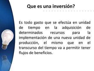 Que es una inversión?


Es todo gasto que se efectúa en unidad
de tiempo en la adquisición de
determinados       recursos   para     la
implementación de una nueva unidad de
producción, el mismo que en el
transcurso del tiempo va a permitir tener
flujos de beneficios.
 