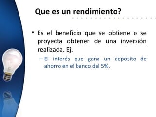 Que es un rendimiento?

• Es el beneficio que se obtiene o se
  proyecta obtener de una inversión
  realizada. Ej.
  – El interés que gana un deposito de
    ahorro en el banco del 5%.
 