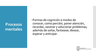 Procesos
mentales
Formas de cognición o modos de
conocer, como percibir, poner atención,
recordar, razonar y solucionar problemas;
además de soñar, fantasear, desear,
esperar y anticipar.
 