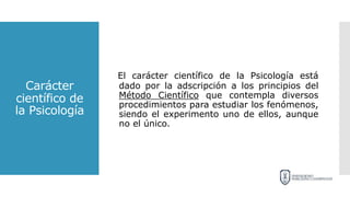 Carácter
científico de
la Psicología
El carácter científico de la Psicología está
dado por la adscripción a los principios del
Método Científico que contempla diversos
procedimientos para estudiar los fenómenos,
siendo el experimento uno de ellos, aunque
no el único.
 