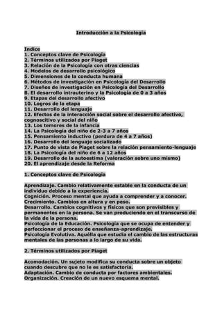 Introducción a la Psicología<br />Indice<br />1. Conceptos clave de Psicología<br />2. Términos utilizados por Piaget<br />3. Relación de la Psicología con otras ciencias<br />4. Modelos de desarrollo psicológico<br />5. Dimensiones de la conducta humana<br />6. Métodos de investigación en Psicología del Desarrollo<br />7. Diseños de investigación en Psicología del Desarrollo<br />8. El desarrollo intrauterino y la Psicología de 0 a 3 años<br />9. Etapas del desarrollo afectivo<br /> HYPERLINK   quot;
logroquot;
 10. Logros de la etapa<br />11. Desarrollo del lenguaje<br />12. Efectos de la interacción social sobre el desarrollo afectivo, cognoscitivo y social del niño<br /> HYPERLINK   quot;
temoquot;
 13. Los temores de la infancia<br />14. La Psicología del niño de 2-3 a 7 años<br />15. Pensamiento inductivo (perdura de 4 a 7 años)<br />16. Desarrollo del lenguaje socializado<br />17. Punto de vista de Piaget sobre la relación pensamiento-lenguaje<br />18. La Psicología del niño de 6 a 12 años<br />19. Desarrollo de la autoestima (valoración sobre uno mismo)<br />20. El aprendizaje desde la Reforma<br />1. Conceptos clave de Psicología<br />Aprendizaje. Cambio relativamente estable en la conducta de un individuo debido a la experiencia.<br />Cognición. Proceso mental que ayuda a comprender y a conocer.<br />Crecimiento. Cambios en altura y en peso.<br />Desarrollo. Cambios cognitivos y físicos que son previsibles y permanentes en la persona. Se van produciendo en el transcurso de la vida de la persona.<br />Psicología de la Educación. Psicología que se ocupa de entender y perfeccionar el proceso de enseñanza-aprendizaje.<br />Psicología Evolutiva. Aquélla que estudia el cambio de las estructuras mentales de las personas a lo largo de su vida.<br />2. Términos utilizados por Piaget<br />Acomodación. Un sujeto modifica su conducta sobre un objeto cuando descubre que no le es satisfactoria.<br />Adaptación. Cambio de conducta por factores ambientales.<br />Organización. Creación de un nuevo esquema mental.<br />Equilibramiento. Incorporación de nuevos datos a un esquema mental anterior, modificándolo.<br />Estadios.  Según Piaget, “cortes” en el desarrollo cognitivo de la persona. Se caracterizan por:<br />su ordenada y constante sucesión<br />su carácter acumulativo<br />Son tres:<br />1er estadio ....................0 – 2 años<br />2º estadio .....................2 – 12 años<br />3er estadio ....................de 12 años en adelante<br />Etapas. Periodos que dividen la vida de la persona en base a su pensamiento y a su comportamiento. Son cuatro:<br />1ª etapa o sensoriomotora ................................0 – 2 años<br />2ª etapa o preoperacional ..................................2 – 7 años<br />3ª etapa o de las operaciones concretas ..........7 – 12 años<br />4ª etapa o de las operaciones formales ............de 12 años en adelante<br />Escuelas psicológicas<br />AutoresFechaMétodoCríticasAportacionesEstructuralismo(objeto de estudio: los elementos que forman la estructura de la conciencia)Wundt1880-1920Introspección* Subjetividad de su método* Hay que entrenar a los sujetos* No sirve para los niños* Descubrimiento de tres elementos en la conciencia:- imágenes- sentimientos- sensaciones* Consiguen el respaldo científico para la PsicologíaFuncionalismo(la función de la conciencia)JamesAngellDewey1900-1920IntrospecciónM. Experimental objetivo* Poca base teórica propia* Descubren la influencia del ambiente sobre la conducta* Descubren la relación FEED-BACK o APRENDIZAJE-MOTIVACIÓNConductismo(la conducta, como algo observable, externo y medible)Condicionamiento clásicoWatsonPaulovCondicionamiento instrumentalThorndikeCondicionamiento operanteSkinnerAprendizaje observacional o por imitaciónBandura1915-1960M.Experimental objetivo* Olvidan los procesos mentales* Dependencia excesiva de la experimentación* Primeros teóricos de la educación* La rigurosidad de su método (objetividad científica)Gestalt (forma)(la conducta como un todo mayor que la suma de las partes)Köhler1915-1960ObservaciónIntrospección* Poca precisión en sus demostraciones* Estudio de la percepciónPsicoanálisis(procesos mentales inconscientes)FreudJung1900-1950Análisis de los sueñosAsociación de ideas* Falta de control experimental* Escasa eficacia terapéutica* Estructura de la personalidad (ello, yo, superyo)* Importancia de la infancia y de los factores ambientalesPsicología genética(la formación del conocimiento)Piaget1950-hasta la actualidadObservaciónM. Clínico* Fabulación y poca capacidad de expresión del niño * Introducción de nuevos conceptos* Se entiende al sujeto activo* Defensa del constructivismo(el sujeto elabora unconocimiento a partir de la experiencia)<br />Más acerca del conductismo<br />Un estímulo entrante (Input) llega a la mente y provoca una respuesta de salida (Output).<br />Condicionamiento clásico. Presentando el estímulo neutro junto al estímulo incondicional, tantas veces como sea necesario, conseguiremos que se produzca la asociación EN  RI (respuesta incondicional), convirtiéndose ésta en RC (respuesta condicionada). Pensar en la experiencia del perro con la comida y la campana.<br />Condicionamiento instrumental. Condicionamiento operante. Introducen los términos de refuerzo (positivo o negativo) y de recompensa/castigo, respectivamente. Según se apliquen unos u otros se podrá favorecer o no una determinada conducta.<br />Aprendizaje observacional o por imitación. No todas las conductas se producen por condicionamiento. En el ámbito social se imitan.  <br />Más acerca del Psicoanálisis<br />El Psicoanálisis se centra en los deseos, sentimientos y temores de los sujetos, es decir, en su desarrollo afectivo (cuya meta es la madurez emocional). Según Freud, el sujeto es pasivo y se encuentra frente a las fuerzas biológicas (energía instintiva Q) y las fuerzas sociales (experiencias sociales) sobre las que tiene poco control.<br />Freud estructura la personalidad en:<br />Ello. Aparece desde el momento del nacimiento y es inconsciente. Contiene los deseos y temores. Busca la satisfacción de la persona (se rige por el principio de placer).<br />Yo. Se forma a partir del Ello cuando éste entra en contacto con la realidad. Es consciente e inconsciente. Su función es la de mantener el equilibrio entre el Ello, la realidad exterior y el Superyo.<br />Superyo. Es totalmente consciente. Alberga las normas y prohibiciones. Sus funciones son la de inhibir los impulsos del Ello y la de persuadir al Yo para que se adapte a las normas.<br />3. Relación de la Psicología con otras ciencias<br />Psicología Fisiológica. Estudia el Sistema Nervioso y los fundamentos biológicos de la conducta.<br />Psicología Social. Estudia la conducta del hombre en la sociedad.<br />Psicología Clínica. Estudia los problemas de la conducta.<br />Psicología Industrial. Estudia la conducta humana en el ámbito laboral.<br />4. Modelos de desarrollo psicológico<br />Modelo mecanicista<br />Corresponde a Skinner.<br />La metáfora básica es la máquina (por tanto, el sujeto es pasivo).<br />Los cambios son continuos y cuantitativos.<br />El concepto de desarrollo sólo se utiliza a nivel descriptivo (el desarrollo es multidireccional y reversible; toda conducta puede reducirse a una suma de elementos simples).<br />Cuando aprendemos algo, lo copiamos de la realidad (realismo).<br />La conducta la explican con asociaciones E  R.<br />La personalidad es un conjunto de reflejos y hábitos.<br />Modelo organicista<br />Corresponde a Piaget y a Freud.<br />La metáfora es el ordenador como procesador de información (sujeto activo).<br />Los cambios son cualitativos y discontinuos.<br />El desarrollo es unidireccional e irreversible (ninguna conducta puede reducirse a una suma de elementos simples).<br />La conducta la explican en base a la estructura mental del sujeto.<br />La personalidad se entiende como fuente de los actos.<br />5. Dimensiones de la conducta humana<br />Dimensión cognitiva. Procede del modelo de procesamiento de la información. Los seres humanos tenemos un Sistema Nervioso que organiza nuestro conjunto de actividades, con la ventaja de actuar de una forma flexible.<br />Dimensión biológica. La conducta humana tiene raíces biológicas (por ejemplo, el funcionamiento de los dos hemisferios cerebrales).<br />Dimensión evolutiva. La conducta humana posee una dimensión temporal: las estructuras mentales no son innatas, las construye el sujeto a través de su interacción con el medio.<br />Dimensión social. El ser humano es, por naturaleza, social. El modelado de la conducta se produce inicialmente en la familia y más tarde en el grupo de iguales, en la educación y mediante los medios de comunicación.<br />El método científico<br />También llamado método hipotético-deductivo, consta de las siguientes fases:<br />1ª. Observación. Recopilación sistemática de datos, de la manera más objetiva posible.<br />2ª. Formulación de hipótesis. Dar suposiciones para intentar explicar un fenómeno.<br />3ª. Deducción. De las hipótesis surgen predicciones verificables.<br />4ª. Verificación. Si las hipótesis se verifican en un gran número de casos, las suponemos ciertas para el conjunto total de situaciones.<br />6. Métodos de investigación en Psicología del Desarrollo<br />Sin Control<br />Observación<br />Se define como la selección de una conducta para su posterior registro, sin haberla manipulado. Puede ser:<br />Según el grado de estructuración: sistemática (observación científica que parte de un plan previo de recogida de datos) / no sistemática<br />Según el grado de inferencia: directa (registro de conductas externamente perceptibles) / indirecta (registro de conductas que necesitan ser inferidas a partir de sus manifestaciones).<br />Según el papel del observador: no participante / participante (existe interacción entre el observador y el sujeto observado).<br />Según el lugar de observación: naturalista (recogida de datos en el ambiente natural del sujeto, por ejemplo, la escuela) / de laboratorio (tiene la ventaja de permitir un mayor control en la recogida de datos, pero el sujeto no se halla en su ambiente habitual).<br />Según el conocimiento de que está siendo observado: conocida (puede conllevar problemas de reactividad, ya que el individuo podría comportarse de forma diferente a como lo haría sin la presencia del observador) / desconocida (mediante cámaras de video, espejos bidimensionales, etc. Presenta problemas éticos de invasión de la intimidad).<br />Fases<br />1ª. Elegir las conductas adecuadas para ser observadas, mediante una clasificación previa basada en un sistema de categorías exhaustivas y mutuamente excluyentes.<br />2ª. Establecer el sistema de registro de los datos.<br />3ª. Establecer los intervalos de observación y la muestra de sujetos.<br />4ª. Determinar el lugar de observación, controlando todas las variables que pueden sesgar los datos.<br />5ª. Reclutar a los observadores (y asignarles su papel: participante / no participante). Determinar las características personales que deberán poseer. Proporcionarles un entrenamiento previo para que su observación sea fiable.<br />6ª. Elaboración de un informe.<br />Introspección o auto-observación<br />Fue introducido por Wundt y tiene naturaleza subjetiva. Consiste en dirigir la atención a los estados interiores del sujeto para analizar lo que allí sucede con relación a la variación del estímulo. Este método ha decaído debido a diversas dificultades: por ejemplo, los sujetos están sometidos a una situación dual (piensan y se observan a la vez). <br />Método correlacional<br />Consiste en estudiar la posible covariación entre diversas variables (piénsese en la edad cronológica de un niño y sus resultados en un test de inteligencia). Razones éticas impiden la manipulación de variables que pueden ir en contra de los derechos de los sujetos. <br />Pleno Control<br />Experimento<br />En el método experimental se distinguen tres tipos de variables: independientes, dependientes y exstrañas. La variable independiente es la que provoca la conducta que se pretende estudiar; la dependiente corresponde al cambio en la conducta producido; y las variables extrañas son aquéllas que también actúan sobre la variable dependiente, pero que no son objeto de estudio<br />del experimento. Se ha de procurar neutralizar el posible efecto de las variables extrañas, <br />mediante la creación de un ambiente artificial de control.<br />Experimento de campo<br />En él se cumplen todas las condiciones necesarias para el experimento, salvo una: se realiza en marcos naturales. Su ventaja radica en el mayor realismo que se obtiene en los resultados.<br />Método cuasi-experimental<br />Ocupa un lugar intermedio entre los métodos experimental y correlacional, pues es más flexible y realista que el primero y tiene mayor potencia para establecer relaciones causales que el segundo.<br />Métodos Clínicos<br />Método clínico propiamente dicho<br />Consiste en investigar la conducta de un individuo a partir de los informes verbales del propio sujeto y de la observación realizada en la clínica, fundamentalmente. Adolece de excesiva subjetividad. De él no se derivan leyes generales debido a su concreción en conductas individuales. <br />Método de Piaget<br />En líneas generales, consiste en hacer hablar al sujeto libremente y en descubrir, en el transcurso de la conversación, las tendencias que presenta sin tratar de canalizarlas. <br />Métodos Auxiliares (son complementarios de los anteriores)<br />Estudio de los resultados de la actividad del individuo<br />Estudio de sus dibujos, escritura, lenguaje oral, trabajos manuales, juegos, etc.<br />Entrevista<br />Puede ser libre (para hacerse una idea general de la situación del sujeto) o semiestructurada (para profundizar en algún aspecto determinado; las preguntas siguen un esquema prefijado).<br />Cuestionarios<br />Entrevista en la cual las preguntas están bien concatenadas. Cabe distinguir dos tipos de cuestionarios: los de opiniones y los de conocimiento.<br />Inventarios<br />Consisten en el enunciado de ciertas frases o palabras de las que el sujeto tiene que elegir unas cuantas o marcar su posición frente a ellas. Permiten estudiar las actitudes e intereses que posee el sujeto.<br />Estudio de casos<br />Mediante técnicas como los juegos de rol, puede estudiarse alguna peculiaridad de la conducta.<br />Tests o pruebas evolutivas<br />Son pruebas destinadas a comparar los conocimientos o habilidades de un individuo con los de un modelo estandarizado que ofrece la sociedad en la que vive. Los más utilizados son los test de inteligencia, que ofrecen una indicación instantánea del desarrollo intelectual.<br />Métodos sociométricos<br />Sirven para determinar el grado de aceptación o rechazo entre los miembros de un grupo social.<br />7. Diseños de investigación en Psicología del Desarrollo<br />Diseño transversal. Trata de estudiar el cambio, recogiendo datos de individuos de distintas generaciones pero de un mismo momento histórico.<br />Diseño longitudinal. Es el diseño evolutivo por excelencia. Los acontecimientos actuales pueden predecir algo del futuro y a su vez son entendidos en base a los acontecimientos pasados. Se realiza con grupos independientes de individuos de una misma generación y distinta edad.<br />Diseño secuencial. Es un diseño híbrido entre los dos anteriores. Tiene en cuenta, a la vez, las diferencias de generación y de edad.<br />8. El desarrollo intrauterino y la Psicología de 0 a 3 años<br />Conceptos clave<br />Apego. Es la relación especial que el niño establece con aquellas personas que están en su entorno (personas que lo alimentan y lo cuidan). Esta relación presenta tres características:<br />Es probable que el niño se acerque a estas personas para jugar o cuando esté triste o enfermo.<br />Estas personas calman y tranquilizan al niño mejor que otras.<br />El niño no muestra temor al lado de estos adultos.<br />Es causado por dos procesos:<br />La interacción entre el cuidador y el ambiente.<br />La asociación que hace el niño entre las sensaciones de placer y el alivio de la aflicción con la presencia del cuidador.<br />Ansiedad de separación (comienza a los 8-12 meses; desaparece a los 24-30 meses). Es llamada así a la ansiedad que sigue a la separación temporal de su cuidador (normalmente la madre). La intensidad de esta ansiedad puede variar:<br />Es menor cuando una persona familiar al niño está en la habitación cuando la madre o el cuidador principal no se halla presente.<br />Si el niño tiene una fijación poco segura con la madre, será más propenso a llorar cuando ésta se marche.<br />Esta conducta se ve influenciada por:<br />la maduración de las habilidades cognoscitivas del niño<br />el temperamento del niño<br />Egocentrismo. Tendencia que tiene el niño de llevarlo todo a su propia experiencia. No comprende que su punto de vista es sólo uno de tantos posibles. Limita su pensamiento.<br />Esquema del Objeto Permanente. Es la capacidad de saber que los objetos siguen existiendo, aunque no se perciban por ninguno de los sentidos. Si cambiamos un objeto varias veces de escondite (viendo el niño el cambio) y va a buscarlo al último escondite diremos que tiene conseguido el E.O.P. ante trayectos visibles (5º subestadio de Piaget).<br />Juego simbólico. Es una manifestación de la función simbólica. Consiste en utilizar un objeto con una función distinta de la que normalmente tiene. El juego simbólico <br />es representativo (el niño tiene que imaginarlo antes), sustitutivo (el niño sustituye acciones que quiere realizar y no están a su alcance) y compensador (compensa los deseos del niño).<br />Razonamiento transductivo. Existen tres tipos de razonamientos:<br />Deductivo (consiste en ir de lo general a lo particular)<br />Inductivo (consiste en ir de lo particular a lo general)<br />Transductivo (el niño va de lo particular a lo particular)<br />Aparece al final de la etapa Sensoriomotora. Es el primer razonamiento (no lógico) que utiliza el niño. Establece una generalidad que no se para a comprobar. Ejemplo: un niño tiene una madre rubia y no admite que la madre de otro niño no sea rubia.<br />Reacción circular. Es una conducta que se repite una y otra vez. El niño realiza una acción y como le agrada tiende a repetirla. Hay tres tipos:<br />R. C. Primaria. La acción se centra en el propio cuerpo del niño.<br />R. C. Secundaria. El niño realiza una acción fortuita, en primer lugar. Dicha acción recae sobre el exterior (por ejemplo, le da una patada a una mesa).<br />R. C. Terciaria. El niño repite aquello que le agrada, pero introduciendo modificaciones.<br />Etapas e influencias ambientales del desarrollo prenatal<br />La concepción ocurre cuando el espermatozoide cruza la pared celular del óvulo y los núcleos de ambos se fusionan. El óvulo fertilizado comienza a crecer. Los 23 cromosomas del óvulo y los 23 del espermatozoides se alinean. Cada cromosoma se divide por la mitad para producir 46 pares de cromosomas.<br />Fases del desarrollo intrauterino<br />Periodo del óvulo (10-14 días). Comprende desde la fertilización hasta el momento en el que el óvulo fertilizado se adhiere a las paredes del útero.<br />Periodo del embrión (2ª a 8ª semana). Se produce una diferenciación de todos los órganos principales.<br />Periodo del feto (8ª semana hasta el parto).<br />Las investigaciones recientes sugieren que el estado físico y emocional de la madre puede influir en el desarrollo fetal y en la salud y ajuste emocional del niño.<br />Factores significativos:<br />la edad de la madre (es recomendable que tenga menos de 45 años; debe espaciar los embarazos al menos 2 años)<br />la alimentación de la madre y una buena atención sanitaria<br />consumo de drogas, de alcohol (puede producir el síndrome alcohólico fetal) o de cigarrillos<br />exposición a la radiación durante el embarazo (rayos X, etc.)<br />enfermedades y desórdenes internos diversos (evitar las camadas de gatos –toxemia-, sífilis –puede producir malformaciones o aborto-, toxemia –retención de líquidos-, etc.)<br />9. Etapas del desarrollo afectivo<br />Etapa oral (0-1 año)<br />Consta de dos fases:<br />una más primitiva (0-6 meses) caracterizada por la succión<br />una fase caracterizada por el mordisqueo (6-12 meses) debido al crecimiento de los dientes<br />La zona erógena de esta etapa (zona de placer) es la boca y el aparato digestivo. Se obtiene placer a través de la comida. Se plantea el conflicto satisfacción-frustración. Si esta fijación con la comida continúa a lo largo de su vida, el niño tendrá en el futuro inmadurez, deseos de protección, pasividad, etc.<br />Etapa anal (1-3 años)<br />La zona erógena es la región anal y el aparto uretral. El niño siente placer en la retención y expulsión de las heces y de la orina. El conflicto se plantea entre las demandas de satisfacción del niño y las normas sociales representadas por los padres. Surge, por tanto, un conflicto de autoridad-rebeldía (lugar y hora determinados). La fijación en esta etapa puede dar lugar a personas tercas, rígidas y sucias.<br />Estapa fálica (4-5 años)<br />La zona erógena son los genitales. El conflicto que se produce en esta etapa es distinto en el niño y en la niña.<br />Complejo de Edipo (niño). El niño se identifica con la madre, pero luego, por miedo a la castración, rechaza a su padre. Más tarde, se idenficará también con el padre.<br />Complejo de Electra (niña). La niña se identifica con su padre. Más tarde, por miedo a perder a su madre, se identificará con ésta.<br />La fijación en esta etapa, puede provocar futuros problemas de identidad sexual.<br />Etapa de latencia (6-12 años)<br />Se trata de un periodo de calma. Los impulsos quedan latentes, lo cual permite que el niño pueda dedicarse a otras cosas. La escuela y los amigos ocupan todo su interés. En esta etapa aparece la vergüenza y el pudor. No hay ninguna fijación.<br />Etapa genital (a partir de 12 años)<br />Retorna el interés de los genitales como zona erógena. Los individuos pueden ya establecer relaciones sexuales satisfactorias y vivir una vida plena. No hay ningún tipo de fijación.<br />Desarrollo cognoscitivo:<br />etapa Sensoriomotora de Piaget (0-3 años)<br />Hablar del desarrollo cognoscitivo durante esta etapa es hablar del nacimiento de la inteligencia. Piaget divide esta estapa en 6 subestadios:<br />1er subestadio (0-1 mes). Ejercitación de los reflejos.<br />Reflejos. Son importantes porque se transforman en conductas instantáneas, que el niño realiza cuando quiere, sin estímulo previo. Al nacer el niño tiene:<br />el reflejo de succión: cuando un objeto entra en contacto con los labios del niño, éste succiona (por ejemplo, la tetina del biberón)<br />el reflejo de hociqueo: cuando un objeto estimula la mejilla del bebé, éste tiende a girar la cabeza, llevando la boca a la fuente de estimulación<br />el reflejo de aferramiento: si se pone un objeto en la palma de la palma de la mano del bebé, este la cierra con fuerza<br />el reflejo de Moro: como consecuencia de un cambio brusco de estimulación –como puede ser un sobresalto- el niño echa los brazos hacia atrás y luego los cierra sobre sí mismo<br />el reflejo de andar automático: si se coloca a un bebé sobre una superficie o suelo, y se le sujeta por las axilas, el niño comienza a dar pasos de forma automática<br />Otros reflejos, como el parpadeo, permanecerán toda la vida.<br />Consolidación de las conductas. El niño repite una acción con el fin de consolidarla; explorando nuevas posibilidades.<br />Estimulación externa. El ambiente ejerce una influencia decisiva para que el niño transforme un reflejo en una conducta adquirida.<br />2º subestadio (1-4 meses). Primeras adaptaciones adquiridas y Reacciones Circulares Primarias.<br />Coordinación visión-prensión. El niño fija su atención en un objeto que ve y es capaz de cogerlo con la mano.<br />Anticipaciones. El niño se guía por unas señales determinadas (por ejemplo, puede reconocer a su madre por la forma de cogerlo).<br /> <br />3er subestadio (4-8 meses). Procedimientos destinados a prolongar espectáculos interesantes y Reacciones Circulares Secundarias.<br />Imitaciones. El niño imita sonidos y movimientos realizados por un modelo.<br />Anticipaciones de las posiciones futuras de objetos en movimiento.<br />Noción de espacio. El niño comienza a construir su noción de espacio, limitada a la acción momentánea.<br />Esquema del Objeto Permanente. Si escondemos parcialmente un objeto delante del niño, lo buscará. No lo buscará si está totalmente oculto.<br />4º subestadio (8-12 meses). Coordinación de esquemas secundarios y aplicación a nuevas situaciones.<br />Conductas intencionales. El niño tiene una intención, un plan previamente trazado, en sus acciones.<br />Imitaciones. El niño ya es capaz de realizar imitaciones con partes de su cuerpo que no ve (por ejemplo, guiñar)<br />Espacio. El niño descubre su relación con el espacio con independencia de sus acciones.<br />Anticipaciones más complejas.<br />E.O.P. más conseguido. Si escondemos un objeto delante del niño, lo busca. Si retiramos el objeto del primer escondite y lo ocultamos en otro, lo seguirá buscando allí.<br />5º subestadio (12-18 meses). Descubrimiento de nuevos medios a través de la experimentación activa.<br />Método de ensayo-error. El niño va a repetir una acción hasta que le salga bien.<br />Imitaciones. Cada vez son más complejas y activas; casi realiza los mismos actos que las personas de su entorno. <br />Espacio. Su comprensión del espacio es más objetiva.<br />Causalidad. El niño comienza a establecer relaciones causa-efecto.E.O.P. totalmente conseguido. Ya es capaz de saber que un objeto existe, aunque no lo perciba.<br />6º subestadio (18-24 meses). Invención de nuevos medios a través de combinaciones mentales.<br />Juego simbólico. Por ejemplo, utiliza una escoba como si fuera un caballo.<br />Imitación diferida. El niño copia una acción de un modelo que no está presente.<br />Aparición de la función simbólica.<br />Espacio. Perfecciona su comprensión del espacio.<br />Causalidad. Perfecciona las relaciones causa-efecto.<br />Tanteo interiorizado. Ya no actúa por ensayo-error, sino por tanteo interiorizado. El niño elige en su mente la respuesta y luego ejecuta una acción.<br />10. Logros de la etapa<br />Establecimiento de la conducta intencional (hacer algo con un objetivo previsto de antemano).<br />Construcción del Esquema del Objeto Permanente.<br />Aparición de las primeras representaciones mentales.<br />Aparición de la función simbólica: la función simbólica es la capacidad de evocar algo mentalmente, a través de un símbolo. Sus manifestaciones son:<br />El lenguaje del niño (a través de una palabra expresa sus deseos)<br />Juego simbólico<br />Imitación diferida (copia una acción de un modelo que no está presente)<br />Dibujo (los garabatos de un niño son manifestación de la función simbólica, porque ha tenido que evocar algo para realizarlo).<br />Imagen mental (el niño es capaz de esbozar una imagen en su mente).<br />Capacidades físicas de 0-3 años<br />La cabeza, al nacer, ya tiene el 70% de su tamaño adulto y está desproporcionada con respecto al resto del cuerpo. Los cartílagos del cráneo se osifican paulatinamente y se produce un aumento del tamaño de las fibras musculares a lo largo del primer año. El crecimiento de los recién nacidos es bastante rápido entre los 2-3 años. Por lo tanto, una desnutricción durante este periodo (o durante la gestación) puede influir negativamente en las futuras capacidades intelectuales del niño, ya que interfiere en el desarrollo de las células cerebrales.<br />Capacidades motoras de 0-3 años<br />Los primeros movimientos del niño de pocos días son incontrolados y no tienen coordinación (se trata de sacudidas que afectan a piernas y brazos). Al final de la primera infancia, el niño controla la posición de su cuerpo y puede corretear y caminar. A los 7 meses el niño puede sentarse sin ayuda. Comienza a caminar, tras el gateo, a los 13 meses. El control de las partes del cuerpo obedece a dos leyes:<br />ley céfalo-caudal: controla antes las zonas más cercanas a la cabeza (ej. los hombros antes que las piernas)<br />ley próximo-distal: se controlan antes las zonas más cercanas al eje corporal (por ejemplo, la muñeca antes que los dedos)<br />Capacidades cognitivas durante el primer año de vida<br />Percepción: aunque el niño sólo es capaz de mirar, escuchar, tocar y oler, puede aprender. Dirigirá su interés a aquello que capte su atención. Se ha comprobado un cambio en el ritmo cardiaco de bebés cuando se le ha mostrado un estímulo nuevo o se le ha dejado oír una nota musical distinta. La ausencia de dicho cambio después de presentarle el mismo estímulo 4 ó 5 veces, sugiere que ahora el niño comprende que el estímulo es el mismo. Se dice entonces que se ha habituado al estímulo. Los niños nacen con una tendencia natural a prestar atención a los estímulos que cambian.<br />Visión: sus ojos no enfocan un objeto hasta los 4 meses (están bizcos). Los bebés tienen predilección por los colores –sobre todo el rojo- y son capaces de recordar el rostro de su madre y de apreciar la profundidad (experiencia de las máscaras y del cristal a una altura sobre el suelo).<br />Capacidades lingüísticas de 0-3 años<br />Vocalización<br />El balbuceo de los niños menores de 6 meses suele ocurrir acompañado de actividad motora, cuando oyen algún sonido. A partir de entonces, tienden a permanecer callados mientras escuchan un sonido. Después de las 10 semanas, el balbuceo sí se ve influenciado por la experiencia ambiental y por su desarrollo biológico.<br />11. Desarrollo del lenguaje<br />La comunicación verbal se inicia en el niño a los 2 años. Al interactuar con otras personas, escucha muchas oraciones bien formadas y extrae de ellas reglas de estructuración que más tarde utilizará en sus propias frases.<br />Por lo general, el niño dice sus primeras palabras (papá, mamá, ...) cuando tiene alrededor de 1 año. Las consonantes que más utiliza son p, b, d, t, m; y las vocales, o,i. Su vocabulario inicial incluye personas importantes para él, alimentos, algunas partes del cuerpo y ropas. Una palabra puede designar tanto a un objeto como a una acción o petición.<br />Al 2º año, los niños intentan producir sus primeras oraciones de 2 palabras (ejemplo: “ver perrito”), lo cual les lleva mucho tiempo. Las primeras oraciones son abreviaturas de las oraciones de los adultos (no emplean preposiciones, conjunciones, artículos): guardan el orden correcto pero omiten las palabras innecesarias. Pero luego las oraciones son de más palabras y su vocabulario aumenta rápidamente. Además, aprenden a expresar ideas negativas con el uso de una palabra de negación al principio o al final de la oración.<br />Desarrollo de la semántica<br />Está relacionado con el desarrollo cognoscitivo general. Los avances en la semántica se producen paralelamente a un creciente entendimiento del mundo. Los niños utilizan el método de ensayo-error en la producción del lenguaje e intentan hacerse entender por otras personas. El desarrollo de la semántica está potenciado, pues, por una lado, por el reforzamiento de los padres; y por otro, por las relaciones entre sucesos y objetos que poco a poco van descubriendo.<br />12. Efectos de la interacción social sobre el desarrollo afectivo, cognoscitivo y social del niño<br />Los adultos<br />Los adultos desempeñan dos funciones en la vida de un niño:<br />atienden sus necesidades básicas<br />le proporcionan oportunidades para la interacción social<br />Los niños desarrollan una relación emocional especial con las personas que les atienden, llamada “fijación”. La interacción entre el niño y los adultos contribuye a su desarrollo cognoscitivo (a mayor estimulación, desarrollo más rápido).<br />La fijación materna<br />En la infancia, tanto el niño como el cuidador tienen una relación de apego recíproco. Para resolver los problemas del niño, hay que ver las cosas desde el mismo punto que él. Otro problema –que suelen tener las madres jóvenes- es la falta de experiencia y de conocimiento en el cuidado de niños. La relación entre padres e hijos es interactiva. <br />13. Los temores de la infancia<br />El temor a la separación de la madre (apego emocional) o a los extraños, puede deberse a la emergencia de ciertas habilidades cognoscitivas nuevas, hacia el final del primer año de vida. Alrededor de los 18 meses, el niño puede hacer predicciones sobre lo que podría ocurrir; además el niño es más móvil y puede emprender alguna acción. Por lo tanto, esos temores empezarán a disminuir.<br />14. La Psicología del niño de 2-3 a 7 años<br />Etapa Preoperacional de Piaget<br />Conceptos clave<br />Aprendizaje significativo. Consiste en relacionar lo nuevo con lo ya sabido.<br />Discernimiento. Es el descubrimiento de nuevas relaciones entre dos o más segmentos de conocimiento.<br />Memoria. Proceso cognitivo de almacenamiento y posterior recuperación de la información. Puede ser a corto plazo o a largo plazo.<br />Nivel de identificación. Es un principio que rige el desarrollo de la semántica: el niño aprende palabras a un nivel intermedio de generalidad (ejemplo: si el niño ve una fotografía de un dálmata, es más probable que lo reconozca como perro que como dálmata).<br />Percepción. Consiste en detectar, organizar y completar un estímulo –tanto interno como externo-.<br />Razonamiento. Es otro proceso cognitivo. Consiste en utilizar el conocimiento para hacer deducciones y obtener conclusiones. Debe ser objetivo, para que no nos lleve a error.<br />Reflexión. Proceso cognitivo. Es la evaluación de la calidad de las ideas y de las soluciones. Es subjetiva y no tiene por qué utilizar los conocimientos.<br />Sobreextensión. Dentro del desarrollo de la semántica, designa el uso que hace el niño de una palabra para una variedad de cosas similares (por ejemplo, utiliza perro para referirse a todos los animales de cuatro patas). A medida que el niño aprende nuevas palabras, va reduciendo el significado de las palabras sobreextendidas. El niño está formando preconceptos y por eso comete errores.<br />Subextensión. Algunos niños acortan demasiado el significado de ciertas palabras (p.e. reconocen como perro al de su casa y no a uno de la calle). Es otro error semántico que desaparece a medida que el niño amplía su vocabulario.<br />El pensamiento simbólico (perdura de 2 a 4 años)<br />El pensamiento simbólico aparece gracias a la función simbólica –capacidad para evocar mentalmente palabras o imágenes-:<br />Manifestaciones de la función simbólica<br />Imitación diferida. El niño es capaz de repetir, de memoria, la conducta de un modelo ausente.<br />Juego simbólico. El niño utiliza un objeto con una finalidad distinta a la real. Según Piaget, el juego simbólico permite transformar lo real, por asimilación, a las necesidades del yo. Le proporciona al niño un medio de expresión propio y le permite resolver los conflictos que le plantea el mundo de los adultos.<br />Lenguaje referido a hechos pasados. El niño es capaz de narrarnos algo que ha ocurrido anteriormente.<br />Imágenes mentales. Son imitaciones interiorizadas, evocaciones, representaciones mentales. Son difíciles de conocer por su carácter interno. Puede llegarse a ellas indirectamente, por ejemplo, a través del dibujo. Pueden ser según su contenido, visuales, táctiles, auditivas, etc.; y según su estructura, imágenes de movimiento (que a su vez se subdividen en imágenes de reproducción y de anticipación). Los niños tienen dificultad para tener imágenes de movimiento, pues se precisa un mayor desarrollo cognitivo.<br />Dibujo. Es el intento que hace el niño de imitar la realidad, inicialmente en forma de garabatos a los que pronto atribuirá un significado. Los dibujos de los niños son bastante realistas, aunque son más bien una copia del modelo interno que poseen. El dibujo pasa por las siguientes etapas:<br />Realismo frustrado: el niño organiza los elementos del modelo como puede.<br />Realismo fortuito: el niño descubre el significado del dibujo durante su realización.<br />Realismo intelectual: el niño dibuja de perfil, no tiene en cuenta la perspectiva; pero dibuja los rasgos esenciales del objeto.<br />Realismo visual (de 8 a 9 años): el niño representa un objeto ateniéndose lo más posible a las relaciones entre sus elementos.<br />El dibujo tiene gran valor pedagógico, pues es una forma de representación de la realidad mucho más natural que la escritura –que es totalmente arbitraria-. Además ayuda al desarrollo motor.<br />Más características del pensamiento simbólico<br />Tanteo interiorizado. El niño busca soluciones mentales a un problema (por ejemplo, piensa cómo deberá apilar una torre de cubos).<br />Preconceptos. El pensamiento simbólico está basado en preconceptos. Son<br />ideas previas que tenemos sobre algo. Piénsese en las características de una pelota: son menos generales que el propio concepto de pelota.<br />Razonamiento transductivo.<br />Centralización. El niño se fija sólo en uno de los aspectos de una situación; o no es capaz de coordinar varios aspectos a la vez. Por ejemplo: no puede fijarse en el alto y ancho de un objeto.<br />15. Pensamiento inductivo (perdura de 4 a 7 años)<br />Características<br />Se asienta en el lenguaje hablado. Hacia los 4 años, el lenguaje del niño aumenta desmesuradamente (=superabundancia verbal, es decir, el niño utiliza muchas expresiones que no entiende, habla mucho; su vocabulario aumenta).<br />Nueva estructura cognitiva. El pensamiento intuitivo implica un proceso de reorganización que se comprueba en la posibilidad de entablar una conversación continuada con el niño, sobre una experiencia concreta.<br />Los preconceptos ganan en generalidad y precisión.<br />Curiosidad sin límite. El niño se encuentra en la “edad del por qué”, lo cual implica una mayor necesidad de contacto y comunicación.<br />Regulaciones intuitivas. Aparecen como aproximación a un pensamiento más correcto. Son oscilaciones del pensamiento. El niño piensa sobre lo que percibe pero no supera lo percibido.<br />Centralización. El niño es capaz de tener en cuenta todos los aspectos de una situación, o no puede coordinarlos todos a la vez.<br />Ante lo que ignora, el niño utiliza expresiones del tipo:<br />Realismo. El niño cree que todo es real (por ejemplo, las pesadillas)<br />Animismo. El niño dota de vida a seres inanimados.<br />Artificialismo. El niño cree que todo ha sido creado por las personas.<br />Etapa preoperacional de Piaget (2-7 años)<br />Esta etapa se halla entre la etapa Sensoriomotora y la etapa de las Operaciones Concretas. Representa un salto cualitativo en la forma de pensar porque trae consigo la función simbólica: el niño utiliza simbólos para representar objetos, lugares y personas; puede retroceder y avanzar en el tiempo.<br />Características<br />Logros del pensamiento preoperacional (de los dos pensamientos)<br />Comprensión de las identidades. El niño comprende que, aunque algunas cosas cambien de forma, tamaño o apariencia, siguen siendo lo mismo. Por ejemplo, su propio cuerpo: aunque ha crecido, sigue siendo él.<br />Comprensión de las funciones. El niño comprende la relación entre dos hechos (por ejemplo, interruptor  luz).<br />Limitaciones del pensamiento preoperacional. El pensamiento del niño de esta etapa es todavía rudimentario:<br />Centralización.<br />Razonamiento transductivo.<br />Irreversibilidad. Imposibilidad de pensar que una acción mental puede ir en ambos sentidos. Por ejemplo, no puede comprender el concepto de restaurar la situación original al verter agua de un vaso a otro, vasos de diferente forma, aún sabiendo que la cantidad de agua es la misma.<br />Enfoque en una situación. El niño preoperacional todavía se enfoca en situaciones sucesivas sin enlace, es decir, no puede comprender la transformación de un estado a otro; no comprende el cambio. Por ejemplo, no entiende que un lápiz al caer ocupa sucesivas posiciones.<br />Acción más que abstracción. El niño preoperacional piensa y aprende mediante un despliegue de “secuencias de la realidad”, tal como lo haría si estuviese actuando realmente. Resultado de ello es su excesivo realismo, que atribuye a los sueños y a las obligaciones morales.<br />Egocentrismo. El niño no puede asumir el papel de otras personas. Esto es causado por la incapacidad para tratar simultáneamente varios aspectos de una situación.<br />El proceso de socialización en esta etapa<br />La socialización es un proceso mediante el cual el niño adquiere las conductas, creencias y estándares que tienen valor para su familia y grupo cultural al que pertenece.<br />¿Cómo se socializan los niños?<br />Mediante recompensas y castigos. Los padres entrenan a sus hijos con recompensas para ciertas conductas, y castigos para otras. Las respuestas recompensadas se hacen más fuertes y es probable que aparezcan con mayor frecuencia (teoría del condicionamiento operante de Skinner).<br />Por observación (Bandura).  Muchas de las respuestas conductuales del niño se adquieren por observación de la conducta de otras personas. Los padres, en especial, sirven como modelos de conducta y así los niños aprenden los patrones de integración social.<br />Por identificación. El desarrollo social y de la personalidad del niño, no puede explicarse sólo en términos de recompensas y castigos o de observación de modelos. Interviene además un proceso más sutil: la identificación, entendida como:<br />la creencia del niño de que es similar a otra persona<br />compartición, de forma indirecta, de las emociones de otra persona<br />Normalmente suele darse con los padres. No obstante, algunos modelos paternos son inadecuados y el resultado de la identificación con ellos puede hacer que el niño se sienta ansioso e inseguro.<br />Para que se produzca, el niño debe tener algunas similitudes con alguno de los progenitores –generalmente con el del mismo sexo-; por ejemplo, similitudes físicas (misma forma de vestir, etc).<br />16. Desarrollo del lenguaje socializado<br />El lenguaje que Piaget clasificó como egocéntrico, no está diseñado para la comunicación. Los niños hablan, repitiendo palabras y frases, para ejercitar sus esquemas verbales. Hablar se convierte en una actividad más. Los niños se expresan en voz alta porque no pueden distinguir entre pensamiento y acción.<br />El lenguaje socializado sirve para la comunicación (intercambio de información, con o sin preguntas u órdenes). Investigaciones recientes demuestran que el lenguaje de los niños es social desde muy temprana edad. Vigotsky considera que el lenguaje abierto se va haciendo pensamiento verbal interno.<br />Dos tradiciones de investigación<br />Tradición experimental. Los experimentalistas han realizado experimentos a fin de estudiar el desarrollo de las capacidades para la comunicación referencial (habilidad para describir algo y que otra persona pueda identificarlo). Crítica: los experimentalistas pueden haber sobrevalorado en exceso las capacidades de los niños al pedirles que hagan tareas demasiado difíciles para ellos.<br />Tradición sociolingüista. Los sociolingüistas se han dedicado más al estudio de la forma; a cómo los niños usan el lenguaje, más que a saber exactamente lo que dicen. Crítica: a veces han sobrevalorado la naturaleza social del lenguaje de los niños.<br />La conclusión de ambas tradiciones es, que, en condiciones apropiadas, los niños comienzan a utilizar el lenguaje socializado muy pronto.<br />El lenguaje como control de la conducta (mediación verbal)<br />Cuando los niños han aprendido a usar palabras, el lenguaje se vuelve instrumental: sirve para controlar la conducta. Hay tres tipos de mediación verbal:<br />los niños atienden las indicaciones de otras personas<br />los niños dan instrucciones a otras personas<br />los niños se dan instrucciones a sí mismos (lenguaje egocéntrico)<br />La mediación verbal, en sus tres formas, se desarrolla desde los 2 a los 6 años.<br />El juego en la vida del niño<br />A través del juego los niños crecen y aprenden a utilizar sus músculos, a dominar su cuerpo; y también maduran.<br />Teorías sobre el juego<br />Teoría cognitiva (Piaget). La forma como el niño juegue depende de su grado de desarrollo. En la etapa Sensoriomotora, el niño juega moviendo su cuerpo y manipulando objetos. A medida que desarrolla la función simbólica, puede pretender que exista algo que no está ahí, puede jugar con su imaginación.<br />Teoría psicoanalítica (Freud, Erikson). El juego ayuda a que el niño desarrolle la fuerza de su yo. Motivado por el principio de placer, el juego es fuente de gratificación. Puede reducir la tensión física y da al niño un dominio sobre las experiencias abrumadoras.<br />Teoría del aprendizaje (Thorndike). El juego es una conducta aprendida. Las diferentes formas de conducta de cada cultura se reflejan en los juegos de los niños de esas culturas. Los niños de sociedades que valoran el logro prefieren los juegos de capacidad física, mientras los educados para obedecer, prefieren los juegos de estrategia.<br />Tipos de juegos cognitivos<br />Funcional o de ejercicio. Aparece desde los primeros meses de vida. Es cualquier movimiento muscular simple y repetido, con o sin objetos. Ejemplo: hacer rodar una bola.<br />Constructivo. Aparece a partir de los 10-11 meses. Consiste en manipular objetos para construir o crear algo. Ejemplo: hacer una torre de colores.<br />Simbólico. Aparece a partir de los 2 años. Por ejemplo: pretender que una escoba es un caballo.<br />Dramático. Aparece a partir de los 4-5 años. Sustitución de una situación imaginaria para satisfacer los deseos y necesidades personales del niño. Ejemplo: pretender ser algún personaje.<br />Juego con reglas. Aparece a partir de los 6-7 años. Cualquier actividad con reglas, estructura y objetivo. Por ejemplo: las canicas.<br />Tipos de juegos sociales<br />Comportamiento inactivo (hasta los 2 años). Aparentemente el niño no está jugando, pero está ocupado mirando algo que ocurre y que es de interés momentáneo; cuando no juega con su propio cuerpo.<br />Espectador (hasta los 2 años). El niño observa el juego de otros niños. Se dirige a ellos, les hace preguntas, pero no interviene directamente en su juego. El niño está de pie o sentado, a una distancia desde la que puede ser oído por el grupo.<br />Juego solitario e independiente (hasta los 2 años). El niño juega solo, de manera independiente, con juguetes distintos a los utilizados por los niños que están a su alrededor. No hace ningún esfuerzo por unirse a ellos. Las relaciones sociales se limitan al esfuerzo de apropiarse del objeto del otro.<br />Actividad paralela (de 2 a 4 años). El niño juega de forma natural entre los demás niños, con juguetes semejantes a los de los otros. Pero los usa como él quiere y trata de influir en los niños que están cerca de él. Juega al lado de los otros niños más que con ellos.<br />Juego asociativo (de 4 a 6-7 años). El niño juega con otros niños y hay leves intentos de controlar qué niños pueden o no entrar en el grupo. Todos los miembros se ocupan en una actividad similar, pero sin subordinar los intereses individuales a los del grupo.<br />Juego cooperativo o suplementario organizado (a partir de los 6-7 años). El niño juega en el grupo con el propósito de realizar alguna actividad material. Existe un marcado sentido de pertencia al grupo. El control de la situación están en manos de uno o dos de sus miembros: dirigen la actividad de los otros. El objetivo que quieren conseguir requiere una organización y división del trabajo.<br />17. Punto de vista de Piaget sobre la relación pensamiento-lenguaje<br />Para Piaget, el lenguaje es otro proceso cognitivo más. Pero el que es realmente importante es el pensamiento, pues el lenguaje sólo vehicula a éste. Piaget da tres razones:<br />1ª. Las raíces de las operaciones mentales son anteriores al lenguaje. La operación como tal aparece <br />hacia los 6 años. Primeros esbozos de pensamiento, en las reacciones circulares (de 1 a 4 meses). Lenguaje, a los 12 meses. Pensamiento propiamente dicho, a los 24 meses. Por tanto, el pensamiento es anterior al lenguaje.<br />2ª. Gran parte de las producciones verbales del niño de 3 a 7 años, no tienen en cuenta al interlocutor (lenguaje egocéntrico).<br />3ª. El pensamiento aparece cuando lo hace la función simbólica, pues si lo hiciese junto al lenguaje, debería hacer su aparición a los 12 meses.<br />Punto de vista de Vigotsky sobre la relación pensamiento-lenguaje<br />La teoría de Vigotsky llamada ZDP (Zona de Desarrollo Potencial) afirma que toda persona tiene un:<br />Desarrollo Real (DR) que es todo lo que puede hacer sola.<br />Desarrollo Potencial (DP) que es todo lo que puede hacer con la ayuda de alguien más capaz.<br />Para Vigotsky la pieza clave del desarrollo es la actividad instrumental, que es toda acción que realicemos con un instrumento (=ayuda externa que nos da un agente) para hacernos más autónomos.<br />Así, el lenguaje va a ser el instrumento por excelencia en el desarrollo de los procesos psicológicos superiores (=los del ser humano). Y va a ser independiente de la inteligencia. En un principio es externo y progresivamente se va interiorizando.<br />Fases de interiorización del lenguaje según Vigotsky<br />Periodo de independencia (el lenguaje es externo). El lenguaje no está conectado con otros procesos cognitivos y su función es la de activar respuestas globales. Ejemplo: el niño balbucea o se ríe cuando le habla un adulto.<br />Progresiva incorporación de significados a las palabras (lenguaje externo). El lenguaje activa ciertas respuestas e inhibe otras. Ejemplo: “no te subas a la silla”, el niño no lo hace y activa otra respuesta.<br />Lenguaje egocéntrico (lenguaje externo). El niño se habla a sí mismo en voz alta, para regular su conducta.<br />Lenguaje interiorizado (lenguaje interno). El niño se habla a sí mismo pero no en voz alta, para regular su conducta<br />18. La Psicología del niño de 6 a 12 años<br />Conceptos clave<br />Animismo. Tendencia egocéntrica de los niños de dotar de vida, conciencia y voluntad a los objetos inanimados.<br />Artificialismo. El niño egocéntrico desarrolla un sentimiento de omnipotencia: piensa que él y otros seres humanos han creado todo lo que existe.<br />Conservación. Capacidad que adquiere un niño para saber que una cosa, siempre que no se le quite ni añada nada, es la misma cosa. Abarca tres aspectos: sustancia (7-8 años), peso (9-10 años) y volumen (11-12 años).<br />Descentración. El niño va a ir siendo capaz de fijarse en varios aspectos de la realidad; de coordinarlos y de sacar conclusiones verdaderas.<br />Realismo. Los niños confunden la realidad objetiva con los eventos psicológicos.<br />Reversibilidad. El niño puede ya imaginar una acción tanto en un sentido como en el otro.<br />Etapa de las Operaciones Concretas (6-12 años)<br />En esta etapa el niño es capaz de utilizar símbolos de una forma sofisticada para realizar operaciones o actividades mentales en contraste con las actividades físicas de su pensamiento previo.<br />El uso de representaciones mentales de los hechos y de las cosas les permite adquirir bastante destreza en su clasificación y manejo; y en la comprensión de los principios de conservación.<br />Características del pensamiento inductivo concreto<br />Descentración.<br />Reversibilidad.<br />Conservación. Se lleva a cabo en tres etapas:<br />1ª etapa (no conservadora): el niño no puede reconocer la naturaleza reversible de la operación<br />2ª etapa (etapa de transición): los niños vacilan en sus respuestas; a veces aciertan y otras no; no tienen en cuenta la altura, anchura, espesor y longitud simultáneamente.<br />3ª etapa (etapa de conservación): los niños dan justificaciones lógicas para sus respuestas (del tipo: reversibilidad –ej. Una bola se convierte en gusano y viceversa-; identidad –ej. Es la misma cantidad de plastilina-; comprensión –ej. La bola es más corta que el gusano, por tanto, tiene la misma cantidad de plastilina-.<br />Reglas que lo dominan:<br />Equivalencia: si A = B, entonces B = A.<br />Transitividad: si A  B (está relacionado con) y B  C, entonces A  C.<br />Inclusión de clases: el niño es capaz de clasificar objetos, conceptos, ... dentro de una jerarquía de clases.<br />Posibilidad de que un objeto pertenezca a más de una clase.<br />Ideas sobre la realidad:<br />Realismo. Tiene las siguientes etapas:<br />1ª etapa (5-6 años). Los niños consideran los nombres de las cosas como algo real e inmutable.<br />2ª etapa (7-8 años). Creen que los sueños se originan en el pensamiento, pero que se encuentran en la habitación junto a ellos.<br />3ª etapa (9-10 años). Reconocen que los nombres han sido puestos por las personas y que los sueños son producto del pensamiento y tienen lugar dentro de la cabeza. <br />Animismo. Tiene las siguientes etapas:<br />1ª etapa (6-7 años). Los niños consideran que todo lo que es útil tiene vida.<br />2ª etapa (8-9 años). Para los niños de esta edad, las cosas que se mueven o pueden ser movidas, tienen vida.<br />3ª etapa (10-11 años). Las cosas que se mueven espontáneamente tienen vida (el sol, las nubes, el viento, ...).<br />4ª etapa (11-12 años). Consideran ya que sólo viven los organismos biológicamente vivos.<br />Artificialismo. Etapas:<br />1ª etapa (7-8 años). Los niños explican la creación del sol y la luna como realizada por agentes humanos.<br />2ª etapa (8-9 años). Etapa de transición. El niño explica el origen del Sistema Solar como algo medio natural y medio artificial.<br />3ª etapa (9-11 años). El niño se da cuenta de que la actividad humana no tiene nada que ver con la creación del Sistema Solar.<br />Limitación de esta etapa<br />Es el carácter concreto de las operaciones, es decir, las operaciones mentales que el niño realiza tienen que estar ligadas a algo presente con lo que él haya experimentado (cosas manipulables y tangibles). No puede suponer hipótesis.<br />Desarrollo moral<br />Según Piaget y Koheberg, los niños no pueden realizar juicios morales hasta que hayan alcanzado un cierto grado de desarrollo cognitivo, lo cual implica desprenderse del egocentrismo. Aunque también es necesaria la interacción con otros niños de su misma edad y con los adultos.<br />Evolución del desarrollo moral<br />Cuando el niño va al colegio comienza a moverse más allá del mundo de sus padres. Paulatinamente va tomando sus propias decisiones, por lo que se va viendo a sí mismo como igual a sus padres y a los maestros (con una conducta que posee una amplia gama de puntos de vista, algunos contrarios a lo que se ha enseñado en casa).<br />En un esfuerzo por reconciliar esos puntos de vista contradictorios, los padres inculcan en el niño la conclusión de que no hay una forma absoluta e inmutable de moralidad.<br />A partir de los 6-7 años, los niños evolucionan de la heteronomía a la autonomía moral. En las relaciones con los compañeros descubren que la reciprocidad es necesaria para actuar conforme a las reglas.<br />Conceptos moralesEtapa I. Moralidad heterónoma (6-10 años)Etapa II. Moralidad autónoma (10- )Punto de vistaEl niño considera un acto como totalmente bueno o malo; y que todo el mundo lo considera de esa formaEl niño puede colocarse en el lugar de otros. Como no es absolutista frente a los juicios, puede concebir más de un punto de vistaIntencionalidadEl niño tiende a juzgar un acto en términos de las consecuencias físicas reales, no de la motivación subyacenteEl niño juzga los actos por sus intenciones, no por sus consecuenciasReglasObedece a las reglas porque son sagradas e inmutablesReconoce que las reglas fueron creadas por las personas y que éstas pueden cambiarlas (incluso él mismo puede hacerlo)Respeto a la autoridadEl respeto unilateral conduce a un sentimiento de obligación a guiarse por las normas de los adultosEl respeto mutuo por la autoridad permite al niño valorar sus propias opiniones y capacidades a un nivel más alto; y juzgar a las otras personas de forma más realistaCastigoEstá a favor del castigo severo.Está a favor de un castigo recíproco, más leve, que lleve a la indemnización de la víctima y ayude al culpable a reconocer que su acción es mala y a conducirle a reformarseJusticia inmanenteConfunde las leyes morales con las leyes físicas. Cree que cualquier accidente o percance que ocurra tras una mala acción, es un castigo enviado por Dios o por cualquier fuerza sobrenaturalNo confunde los percances naturales con un castigo<br />Factores que promueven el desarrollo moral<br />Alentar a los niños para que adopten la perspectiva de los otros; darles la oportunidad para que se pongan en su lugar y comprendan sus sentimientos, motivaciones y necesidades.<br />Expresar los padres, de un modo firme, ante el niño, los propios principios morales, para generando sus propios valores.<br />Actuar, ante él, de acuerdo a esos principios morales.<br />Desarrollo de la personalidad (6 a 12 años)<br />Desarrollo del autoconcepto (idea de uno mismo)<br />Conforme los niños crecen, su autoconcepto va modificándose.<br />De 6 a 8 años, se sienten como personas con sentimientos y deseos.<br />Ya a los 8 años, distinguen entre características físicas y psicológicas. Identifican el “yo” como algo interior y psicológico.<br />Cuanto más se acercan a la adolescencia, sus autodescripciones se realizan más en términos abstractos que concretos.<br />Si el autoconcepto está en función de la interacción con los demás, puede variar. Otros dicen que no, que una vez el autoconcepto es fuerte adquiere estabilidad. Esto da lugar a una gran polémica. Pero se admite tanto la estabilidad como el cambio.<br />Los estudios realizados por Damon y Hart, evidenciaron un cambio ordenado; cierta estabilidad en medio de un cambio constante y la naturaleza regular y predecible de las transformaciones del autoconcepto a lo largo de la infancia.<br />19. Desarrollo de la autoestima (valoración sobre uno mismo)<br />Harter dice que existe estabilidad en la autoestima durante la infancia, un descenso a los 12-13 años, y luego un aumento. Los determinantes de la autoestima son: la relación con los padres, el respeto mutuo y una relación basada en la aceptación.<br />La salida  de un contexto familiar para integrarse en la escuela, ofrece la oportunidad de cambiar o confirmar la autoestima, además de contribuir al desarrollo de un autoconcepto académico, que va a ser un factor determinante del rendimiento escolar.<br />Una persona tienen un lugar de control interno cuando cree que las cosas le suceden por sus esfuerzos y decisiones (éxitos). Tienen un lugar de control externo cuando cree que son por suerte o destino (fracasos).<br />Socialización en esta etapa<br />Influencia de la escuela<br />La escuela es la institución social que tiene más repercusiones sobre el niño. Modifica sus modos de pensamiento, interviene en la socialización, en la adquisición de habilidades comunicativas, en sus relaciones afectivas, en la adquisición del rol sexual y de las conductas prosociales; y en la propia identidad personal.<br />Cuando las relaciones que se establecen con los compañeros son de mutua aceptación y apoyo, el logro de los objetivos educativos se verá favorecido. Asímismo, la escuela contribuye al reforzamiento del autoconcepto (ya que se construye a partir de la interacción social con los iguales) y del autoconcepto académico (que será positivo o negativo según las expectativas que el profesor tenga en él).<br />La importante influencia que los iguales ejercen sobre el niño se realiza a través de mecanismos similares a los utilizados por los adultos: reforzamiento, modelado y enseñanza directa de habilidades.<br />Las relaciones entre iguales se caracterizan por la simetría (están basadas en la igualdad), la cooperación y la reciprocidad. Las funciones de estas interacciones son el aprendizaje del control de impulsos agresivos y la expresión de conductas prosociales. Suelen aparecer grupos con su correspondiente líder.<br />Identidad y tipificación sexuales<br />A los 4-5 años la mayor parte de los niños admite que su identidad sexual puede cambiar si cambian sus ropas.<br />A los 5-6 años, la constancia del sexo comienza a ser una realidad: comprende que su identidad sexual es algo permanente.<br />Hasta los 7-8 años, la identidad sexual no se define por los genitales, sino por los estereotipos sexuales.<br />A partir de los 8-9 años, los niños comienzan a admitir que determinadas actividades asignadas a un sexo determinado pueden ser realizadas por personas de distinta identidad sexual.<br />En la actualidad, sobre todo en el contexto familiar, se siguen poniendo en juego prácticas de socialización diferentes según el sexo de los niños (ej. Las niñas deben hacer la cama). Se debería educar desde la escuela y la familia hacia para una sociedad no sexista y de igualdad de oportunidades entre ambos sexos (= un eje transversal).<br />20. El aprendizaje desde la Reforma<br />Los paradigmas educativos y su influencia sobre el aprendizaje<br />Concepto de paradigma<br />Kuhn define paradigma como: “esquema de interpretación básico que comprende supuestos teóricos, técnicas y leyes generales que adopta una comunidad concreta de científicos”. Así pues, el paradigma actúa como un modelo de acción. Asímismo, Kuhn distingue los siguientes pasos para hacer ciencia:<br />Preciencia. Total desacuerdo y constante debate. Tantas teorías como ciéntificos.<br />Paradigma. Acuerdo de fondo entre científicos sobre los principios para hacer ciencia.<br />Ciencia normal. Surge por la aplicación del paradigma vigente, que está consensuado.<br />Crisis. Aparece cuando una anomalía que es tan grave que afecta a los fundamentos de un paradigma. Entonces otro compite por emerger. Y el primero pierde su status científico. Una crisis generalizada da lugar a una revolución científica.<br />Paradigma conductual<br />Surge a principios de siglo y sus principales representantes son: Thorndike, Pavlov y Watson; y posteriormente Skinner. Actualmente, se acusa la crisis de este paradigma debido a su inoperancia en el aula. Los científicos de vanguardia apuestan por el paradigma cognitivo y el ecológico-contextual (aplicación de la Reforma Educativa en España).<br />Metáfora básica ....................................................................la máquina, en cuanto a medible, observable y cuantificable<br />El profesor en el aula (profesor competencial = hábil) ............es como una “maquina” dotada de competencias aprendidas y que pone en práctica en cada momento<br />Alumno (pasivo) ...................................................................es un buen “receptor” de contenidos<br />Evaluación (consecución de objetivos operativos =resultados) .. medible y cuantificable<br />Currículum (programación marcada por la Admón.) .............cerrado y obligatorio para todos<br />Aula ....................................................................................falta de motivación; la disciplina se convierte en tarea fundamental; cuando es necesario se recurre a técnicas de modificación de conducta<br />Teorías de aprendizaje (teorías conductuales) ..........................Cond. Clásico (S-R)<br />S – R  (estímulo – respuesta)Cond. Instrumental (S-R)<br />S-O-R (estímulo-organismo-respuesta)Cond. Operante (S-O-R) *<br />* Skinner tiene en cuenta el organismo. Existen procesosAprendizaje por imitación<br />mentales, pero no los estudia.(Bandura) de un modelo<br />(S-R)<br />Investigación ..........................................................................basada en modelos tecnocráticos de proceso – producto<br />Gimeno critica con dureza el paradigma conductual, ya que:<br />Para este paradigma, el alumno es una máquina adaptativa.<br />Insiste en la pasividad humana en forma de asimilación (el alumno debe adaptarse al currículum).<br />Se tiende al sometimiento y a la homogeneización (escuela como elemento de reproducción y no de cambio).<br />Se centra en las destrezas útiles, olvidando la formación de modelos de pensamiento que ayuden al hombre a comprender el mundo que le rodea y a comprenderse a sí mismo.<br />Es coherente con los modelos empresariales de producción industrial.<br />Paradigma cognitivo<br />Metáfora básica .................................................................... el ordenador (= persona como procesadora de información)<br />El profesor en el aula (profesor constructivista) .......................reflexivo, técnico y crítico (es racional, toma decisiones, emite juicios, tiene creencias)<br />Alumno ............................................................................... activo<br />Evaluación (de los procesos y de los resultados) ...................... cualitativa, formativa y criterial <br />Currículum (la Administración da una programación base) .. abierto y flexible (diseño curricular de centro y de aula, contextualizado por el profesor)<br />Aula ....................................................................................motivación intrínseca<br />Teorías de aprendizaje (teorías cognitivas) ............................. Aprendizaje mediado o<br />(S-H-O-R) (estímulo, mediador *, organismo,interaccionismo social <br />respuesta) (Feuerstein) (S-H-O-R)<br />         Z.D.P. (Vigotsky) (S-H-O-R)<br />* El mediador –padres, escuela, barrio, profesor-Aprendizaje constructivo<br />apoya la asimilación y conceptualización de los(Piaget)<br />estímulos ambientales de una culturaAprendizaje por <br />contextualizada.descubrimiento (Bruner)<br />Aprendizaje significativo (Ausubel)<br />Investigación ..........................................................................modelo mediacional centrado en el profesor y en el alumno<br />Modelos de enseñanza-aprendizaje ...................................centrados en los procesos de aprendizaje del propio sujeto<br />Programación ........................................................................hacia objetivos terminales<br />29<br />Paradigma ecológico-contextual<br />Este paradigma describe, partiendo de estudios etnográficos –estudios del modo de vida de una raza o grupo de individuos-, las demandas del entorno y las respuestas de los agentes a ellas. A nivel escolar insiste en las relaciones sociales de las situaciones de clase.<br />Metáfora básica .................................................................... el escenario de la conducta<br />El profesor en el aula (profesor constructivista) .......................reflexivo, técnico y crítico (es racional, toma decisiones, emite juicios, tiene creencias)<br />Alumno ............................................................................... activo<br />Evaluación (de los procesos y de los resultados) ...................... cualitativa, formativa y criterial <br />Currículum (la Administración da una programación base) .. abierto y flexible (diseño curricular de centro y de aula, contextualizado por el profesor)<br />Aula ....................................................................................motivación intrínseca<br />Teorías de aprendizaje (teorías sociales) .................................Aprendizaje mediado o <br />Aprendizaje compartido socializadointeraccionismo social<br />(seguidores de Vigotsky como Feuerstein, en Israel)(Feuerstein) (S-H-O-R)<br />         Z.D.P. (Vigotsky) (S-H-O-R)<br />Investigación ..........................................................................cualitativa y etnográfica<br />Modelos de enseñanza-aprendizaje ...................................centrados en la vida y en el contexto<br />Programación ........................................................................hacia objetivos terminales<br />Según Hamilton, este paradigma se preocupa, sobre todo:<br />Atender a la interacción entre personas y su entorno.<br />Asumir el proceso de enseñanza-aprendizaje como interactivo y continuo.<br />Tratar procesos no observables en el aula (como pensamientos, actitudes y creencias)<br />Según Pérez Gómez, en el aula, el proceso de negociación entre el profesor y los alumnos, se produce siempre.<br />Ambos paradigmas, cognitivo y ecológico-contextual, pueden complementarse para dar lugar a un nuevo concepto de aprendizaje, el Aprendizaje Constructivo y Significativo.<br />Aprendizaje constructivo y aprendizaje compartido<br />La interacción social entre compañeros proporciona una situación ideal para que el proceso de aprendizaje se desarrolle adecuadamente. Sirve para aprender a tomar conciencia de los puntos de vista de los demás, en sus aspectos cognitivos y emocionales, reduciendo el conflicto social.<br />El conflicto cognitivo entre iguales –aprendizaje compartido- no sólo ayuda a revisar los propios conocimientos, sino también a facilitar su reestructuración.<br />Potencial de aprendizaje<br />Pretende ser una síntesis entre el aprendizaje cognitivo y el aprendizaje social.<br />Desarrollo Potencial<br />Es el conjunto de actividades que el niño es capaz de realizar con la ayuda de las personas que le rodean. Vigotsky lo denomina Z.D.P.<br />Aprendizaje significativo<br />El alumno construye, modifica, diversifica y coodina sus esquemas, estableciendo de este modo redes de significados que enriquecen su conocimiento sobre el mundo físico y social. Además se potencia su desarrollo personal.<br />Mapa conceptual<br />Para Novak es una técnica, una estrategia y un método para aprender comprendiendo. Sirve para esquematizar, de forma resumida, el contenido de un tema y aprenderlo más fácilmente. Consta de los siguientes elementos: conceptos, palabras-enlace y proposiciones.<br />Estos elementos se ordenan jerárquicamente. Los pasos que hay que seguir para la realización de un mapa conceptual son:<br />Leer comprensivamente el texto.<br />Rodear con un círculo los conceptos.<br />Subrayar las palabras enlace.<br />Clasificar los conceptos y las palabras enlace.<br />Elaborar el mapa conceptual.<br />Aprender a aprender<br />Está íntimamente relacionado con el concepto de potencial de aprendizaje. Pretende desarrollar las posibilidades de aprendizaje del individuo por medio de mejorar las técnicas, habilidades, destrezas y estrategias del sujeto con las cuales se acerca al conocimiento. Ello implica la adquisición de habilidades básicas (del lenguaje, las matématicas y sociales) además tener adquiridas y utilizar:<br />Estrategias cognitivas<br />Estrategias metacognitivas (reflexionar sobre el propio pensamiento)<br />Modelos conceptuales<br />Resumen: Se incluyen 5 de los 6 temas del Temario de Psicología de 1º de Magisterio (común a todas las especialidades de la E.U. quot;
Virgen de Europaquot;
 de La Línea de la C., Cádiz, España)El núcleo 1 trata sobre una Introducción a la Psicología (escuelas y autores  más importantes: Freud, Piaget, ...)Los núcleos 2, 3 y 4 abarcan la Psicología del Desarrollo (etapas  Sensoriomotora, Preoperacional y de las Operaciones Concretas)El núcleo 6 está dedicado a Psicología Educativa (paradigmas educativos)<br />Trabajo enviado por:<br />Salvador Argüez Juradosaj763683@hotmail.com<br />