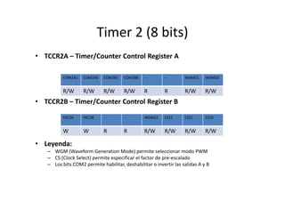 Timer 2 (8 bits)
• TCCR2A – Timer/Counter Control Register A
COM2A1

COM2A0

COM2B1

COM2B0

--

--

WGM21

WGM20

R/W

R/W

R/W

R/W

R

R

R/W

R/W

• TCCR2B – Timer/Counter Control Register B
F0C2A

F0C2B

--

--

WGM22

CS22

CS21

CS20

W

W

R

R

R/W

R/W

R/W

R/W

• Leyenda:
– WGM (Waveform Generation Mode) permite seleccionar modo PWM
– CS (Clock Select) permite especificar el factor de pre-escalado
– Los bits COM2 permite habilitar, deshabilitar o invertir las salidas A y B

 