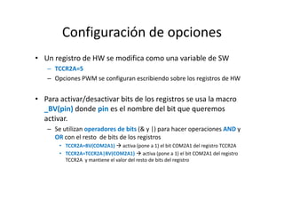 Configuración de opciones
• Un registro de HW se modifica como una variable de SW
– TCCR2A=5
– Opciones PWM se configuran escribiendo sobre los registros de HW

• Para activar/desactivar bits de los registros se usa la macro
_BV(pin) donde pin es el nombre del bit que queremos
activar.
– Se utilizan operadores de bits (& y |) para hacer operaciones AND y
OR con el resto de bits de los registros
• TCCR2A=BV(COM2A1) activa (pone a 1) el bit COM2A1 del registro TCCR2A
• TCCR2A=TCCR2A|BV(COM2A1) activa (pone a 1) el bit COM2A1 del registro
TCCR2A y mantiene el valor del resto de bits del registro

 