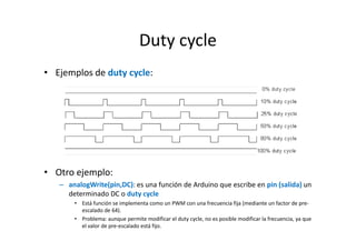 Duty cycle
• Ejemplos de duty cycle:

• Otro ejemplo:
– analogWrite(pin,DC): es una función de Arduino que escribe en pin (salida) un
determinado DC o duty cycle
• Está función se implementa como un PWM con una frecuencia fija (mediante un factor de preescalado de 64).
• Problema: aunque permite modificar el duty cycle, no es posible modificar la frecuencia, ya que
el valor de pre-escalado está fijo.

 
