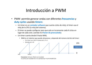 Introducción a PWM
• PWM permite generar ondas con diferentes frecuencias y
duty cycles usando timers:
– Un timer es un contador software que cuenta ciclos de reloj: el timer usa el
reloj de la CPU (o reloj del sistema).
– El timer se puede configurar para que solo se incremente cada X ciclos en
lugar de cada ciclo. (siendo X el factor de preescalado)
– Un timer cuenta desde 0 hasta MAX,
• MAX es el máximo que puede almacenar, y depende del número de bits del timer:
– Si el timer usa n bits
– Ejemplo con n=8

cuenta de 0..2^n-1

255
Timer (+1)

tick1

0

tick255

Frecuencia=1tick por c/factor pre-escalado
Si usamos pre-escalado=8, en un período hay

(16*10^6/8)*255

 
