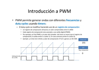 Introducción a PWM
• PWM permite generar ondas con diferentes frecuencias y
duty cycles usando timers:
– El duty cycle se modifica haciendo uso de un registro de comparación:
• Un registro de comparación almacena un valor comprendido entre 0 y MAX
• Cada registro de comparación esta asociado a una salida digital (PWM).
• Por ejemplo, en Fast PWM, si el valor del contador del timer es menor que el registro de
comparación, la salida emite 5 v (valor 1). En caso contrario emite 0 v (valor 0).
• Ejemplo: un timer de n=8 bits y valor de comparación 2^n/2-1 genera un DC=50%
Timer (+1)

255
127
Reg. comparación

0
Salida generada
DC es 50%

 