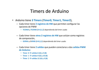 Timers de Arduino
• Arduino tiene 3 Timers (Timer0, Timer1, Timer2),
– Cada timer tiene 2 registros de HW que permiten configurar las
opciones de PWM
• TCCRXA y TCCRXB (X=0,1,2) dependiendo del timer usado

– Cada timer tiene otros 2 registros de HW que actúan como registros
de comparación,
• OCRXA y OCRXB (X=0,1,2) dependiendo del timer usado

– Cada timer tiene 2 salidas que pueden conectarse a dos salidas PWM
de Arduino:
• Timer 0
• Timer 1
• Timer 2

salidas 6 (A) y 5 (B)
salidas 9 (A) y 10 (B)
salidas 11 (A) y 3 (B)

 