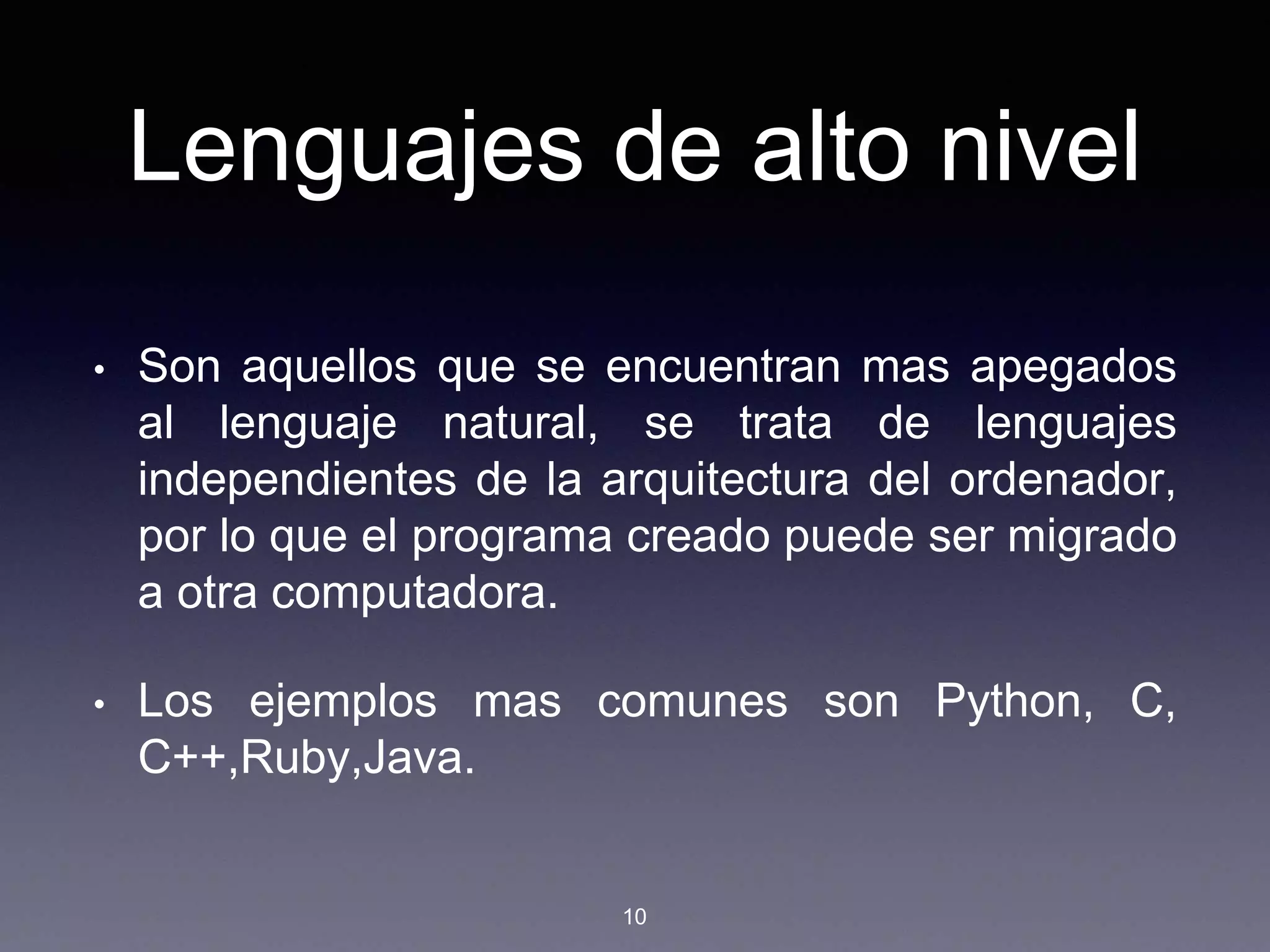 Lenguajes de alto nivel
• Son aquellos que se encuentran mas apegados
al lenguaje natural, se trata de lenguajes
independientes de la arquitectura del ordenador,
por lo que el programa creado puede ser migrado
a otra computadora.
• Los ejemplos mas comunes son Python, C,
C++,Ruby,Java.
10
 