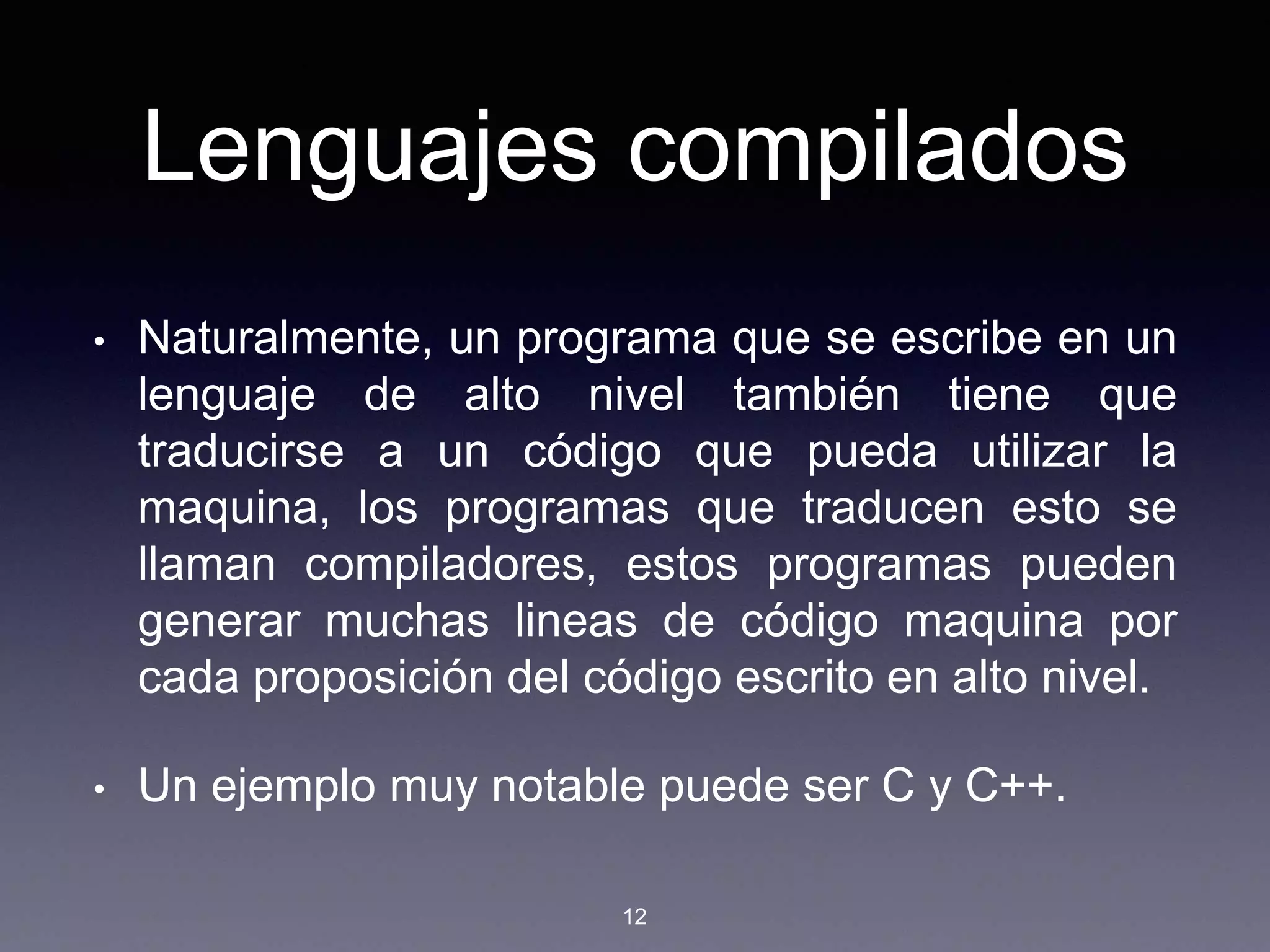 Lenguajes compilados
• Naturalmente, un programa que se escribe en un
lenguaje de alto nivel también tiene que
traducirse a un código que pueda utilizar la
maquina, los programas que traducen esto se
llaman compiladores, estos programas pueden
generar muchas lineas de código maquina por
cada proposición del código escrito en alto nivel.
• Un ejemplo muy notable puede ser C y C++.
12
 