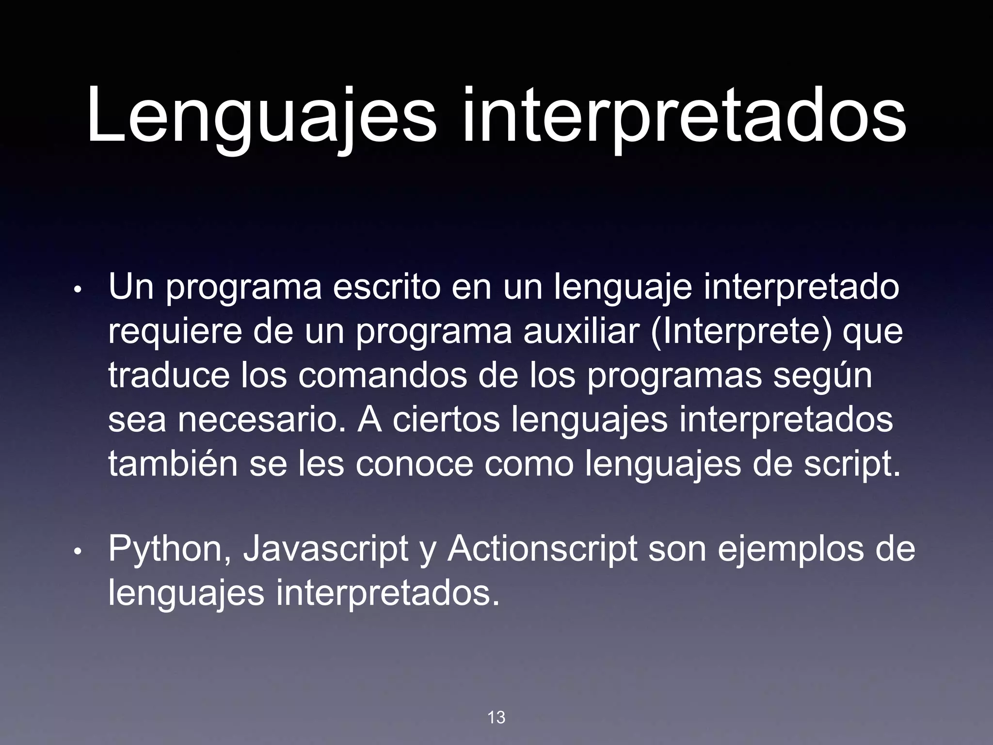 Lenguajes interpretados
• Un programa escrito en un lenguaje interpretado
requiere de un programa auxiliar (Interprete) que
traduce los comandos de los programas según
sea necesario. A ciertos lenguajes interpretados
también se les conoce como lenguajes de script.
• Python, Javascript y Actionscript son ejemplos de
lenguajes interpretados.
13
 