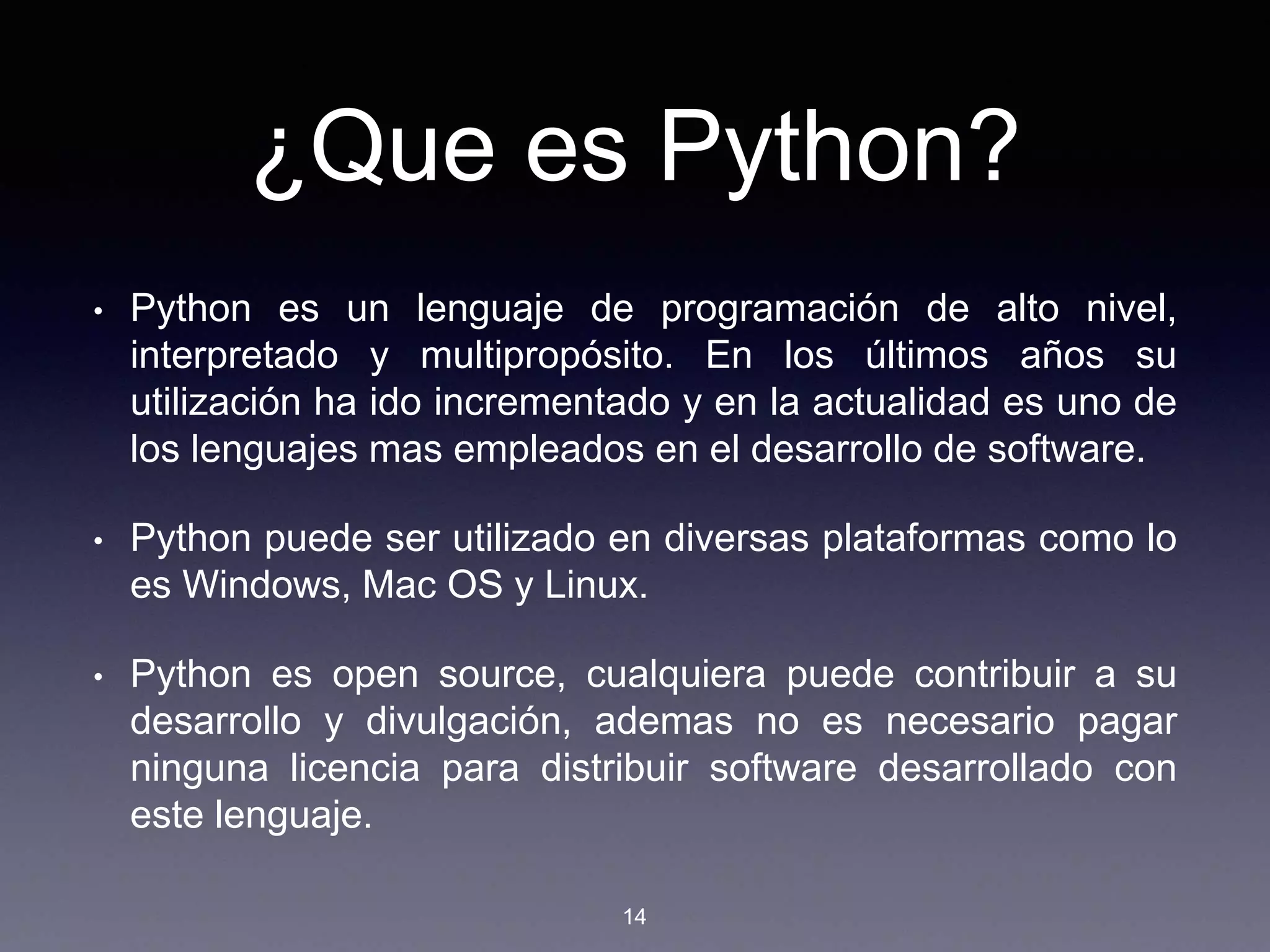 ¿Que es Python?
• Python es un lenguaje de programación de alto nivel,
interpretado y multipropósito. En los últimos años su
utilización ha ido incrementado y en la actualidad es uno de
los lenguajes mas empleados en el desarrollo de software.
• Python puede ser utilizado en diversas plataformas como lo
es Windows, Mac OS y Linux.
• Python es open source, cualquiera puede contribuir a su
desarrollo y divulgación, ademas no es necesario pagar
ninguna licencia para distribuir software desarrollado con
este lenguaje.
14
 