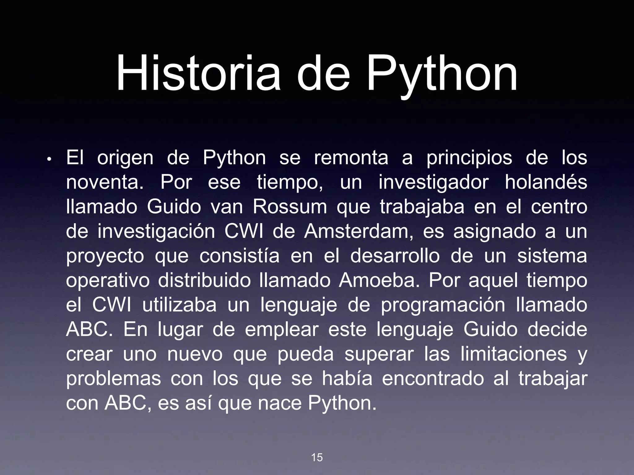 Historia de Python
• El origen de Python se remonta a principios de los
noventa. Por ese tiempo, un investigador holandés
llamado Guido van Rossum que trabajaba en el centro
de investigación CWI de Amsterdam, es asignado a un
proyecto que consistía en el desarrollo de un sistema
operativo distribuido llamado Amoeba. Por aquel tiempo
el CWI utilizaba un lenguaje de programación llamado
ABC. En lugar de emplear este lenguaje Guido decide
crear uno nuevo que pueda superar las limitaciones y
problemas con los que se había encontrado al trabajar
con ABC, es así que nace Python.
15
 