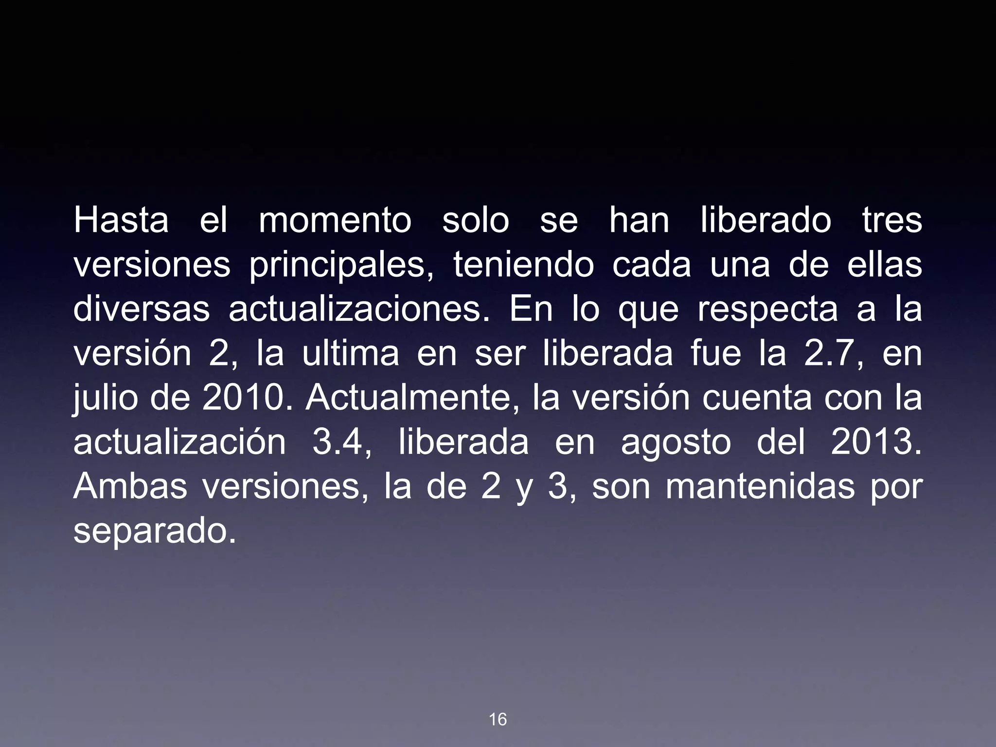 Hasta el momento solo se han liberado tres
versiones principales, teniendo cada una de ellas
diversas actualizaciones. En lo que respecta a la
versión 2, la ultima en ser liberada fue la 2.7, en
julio de 2010. Actualmente, la versión cuenta con la
actualización 3.4, liberada en agosto del 2013.
Ambas versiones, la de 2 y 3, son mantenidas por
separado.
16
 