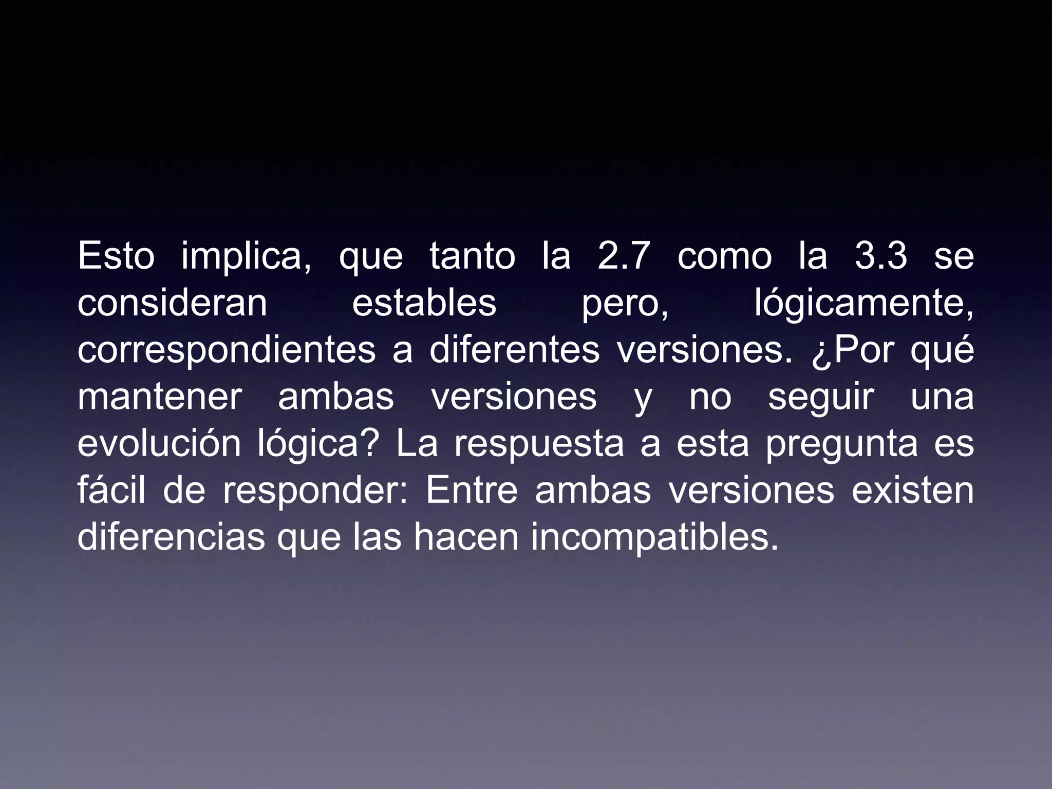 Esto implica, que tanto la 2.7 como la 3.3 se
consideran estables pero, lógicamente,
correspondientes a diferentes versiones. ¿Por qué
mantener ambas versiones y no seguir una
evolución lógica? La respuesta a esta pregunta es
fácil de responder: Entre ambas versiones existen
diferencias que las hacen incompatibles.
 