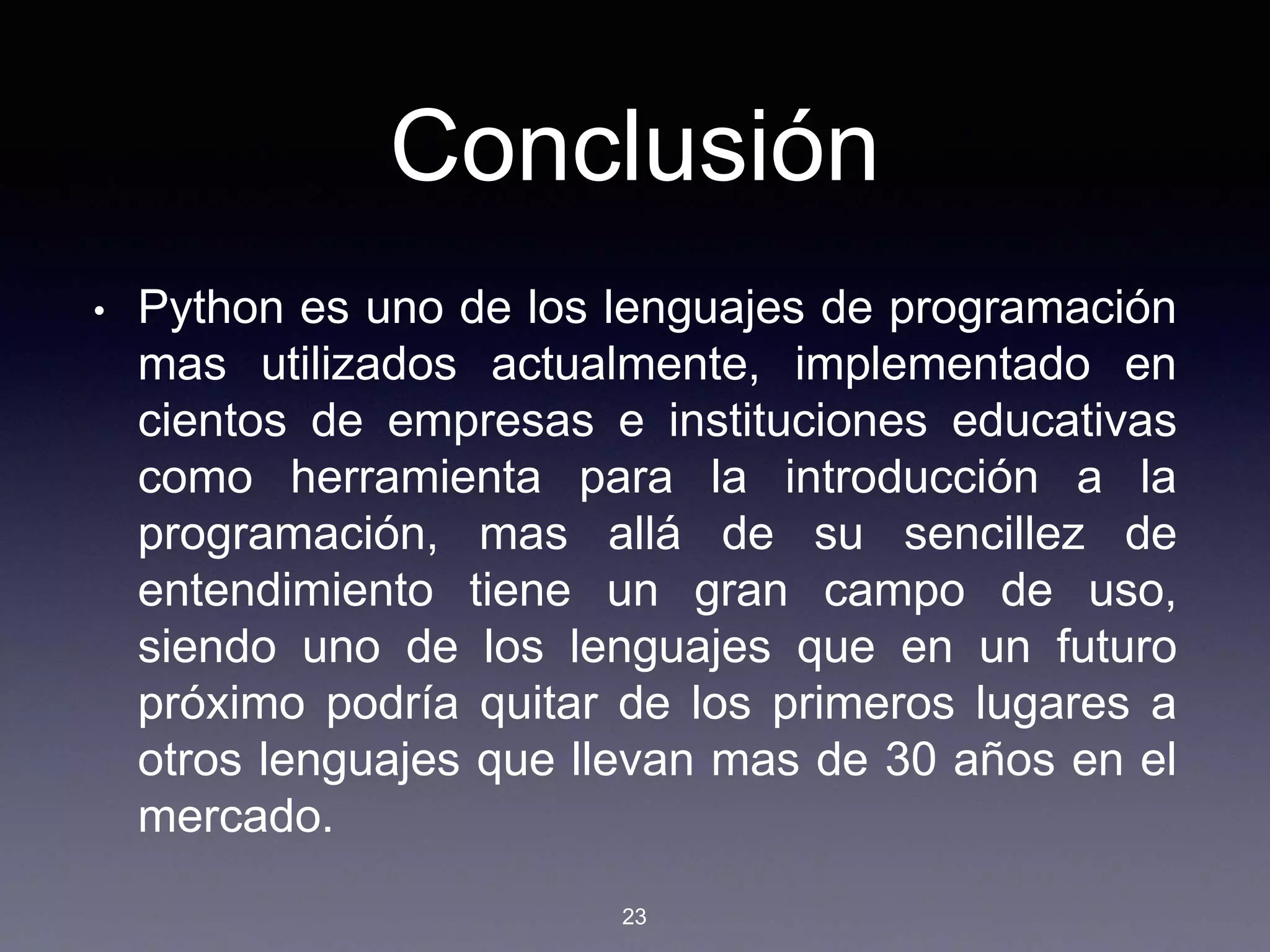 Conclusión
• Python es uno de los lenguajes de programación
mas utilizados actualmente, implementado en
cientos de empresas e instituciones educativas
como herramienta para la introducción a la
programación, mas allá de su sencillez de
entendimiento tiene un gran campo de uso,
siendo uno de los lenguajes que en un futuro
próximo podría quitar de los primeros lugares a
otros lenguajes que llevan mas de 30 años en el
mercado.
23
 