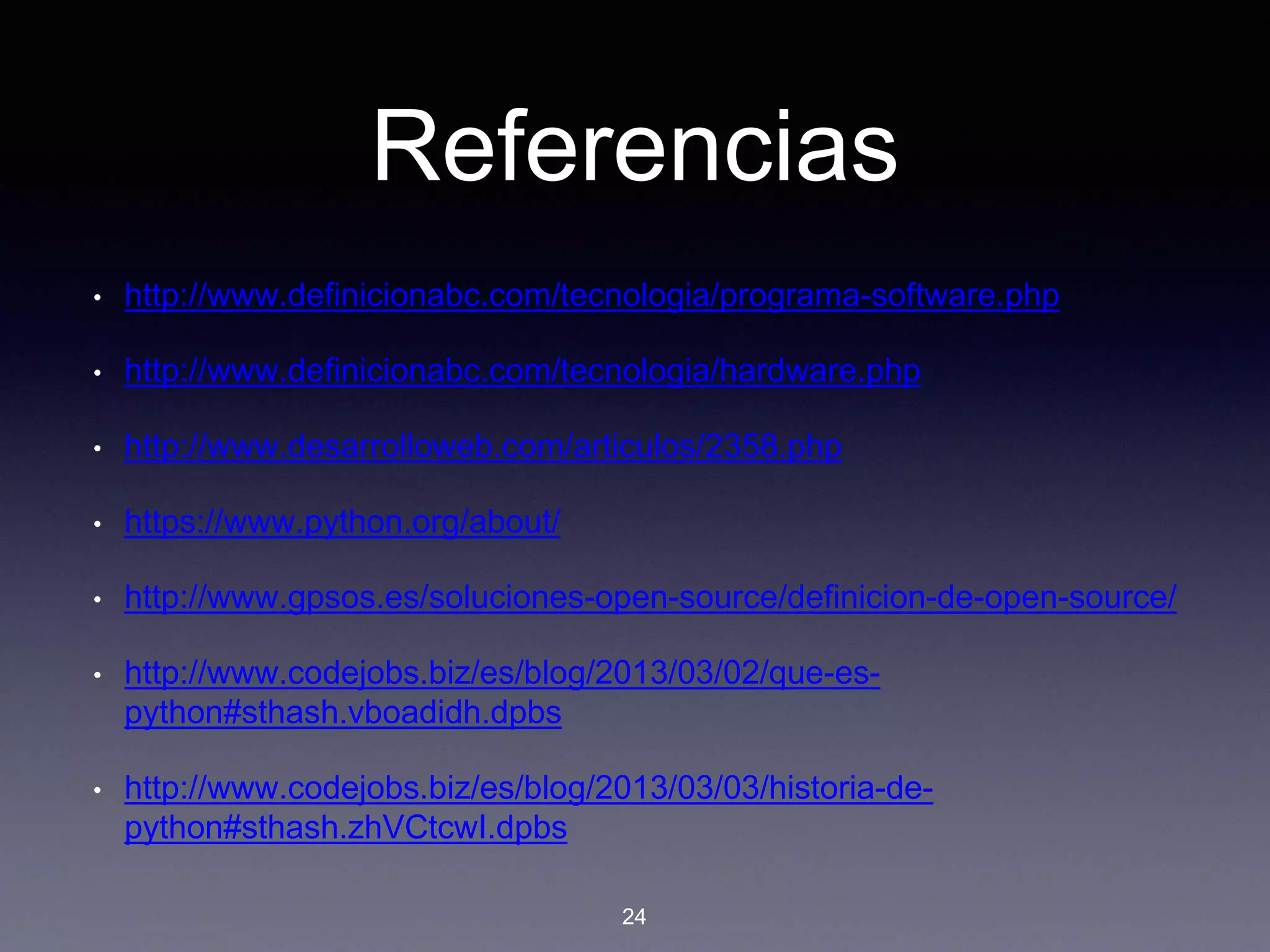 Referencias
• http://www.definicionabc.com/tecnologia/programa-software.php
• http://www.definicionabc.com/tecnologia/hardware.php
• http://www.desarrolloweb.com/articulos/2358.php
• https://www.python.org/about/
• http://www.gpsos.es/soluciones-open-source/definicion-de-open-source/
• http://www.codejobs.biz/es/blog/2013/03/02/que-es-
python#sthash.vboadidh.dpbs
• http://www.codejobs.biz/es/blog/2013/03/03/historia-de-
python#sthash.zhVCtcwI.dpbs
24
 