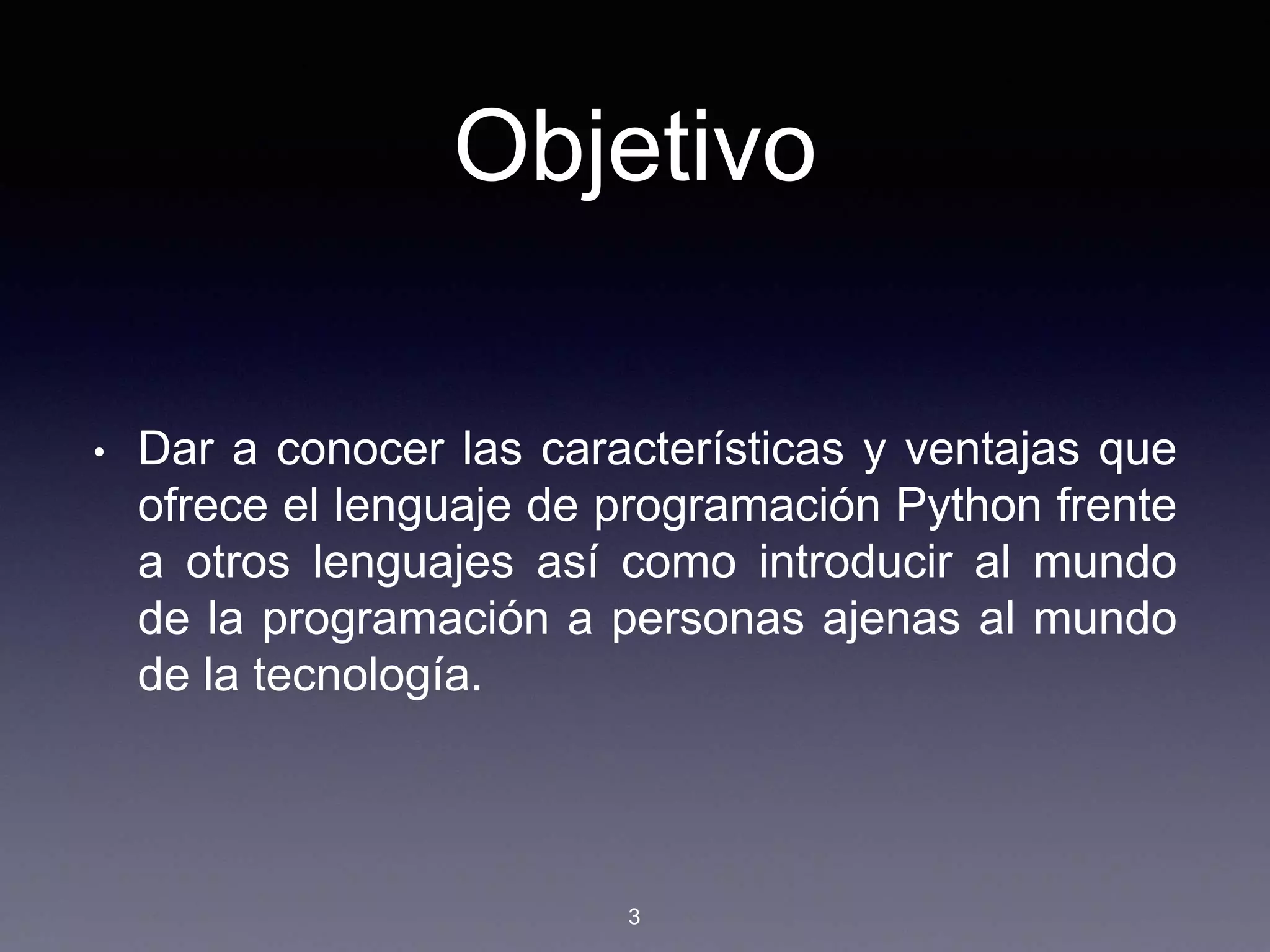 Objetivo
• Dar a conocer las características y ventajas que
ofrece el lenguaje de programación Python frente
a otros lenguajes así como introducir al mundo
de la programación a personas ajenas al mundo
de la tecnología.
3
 