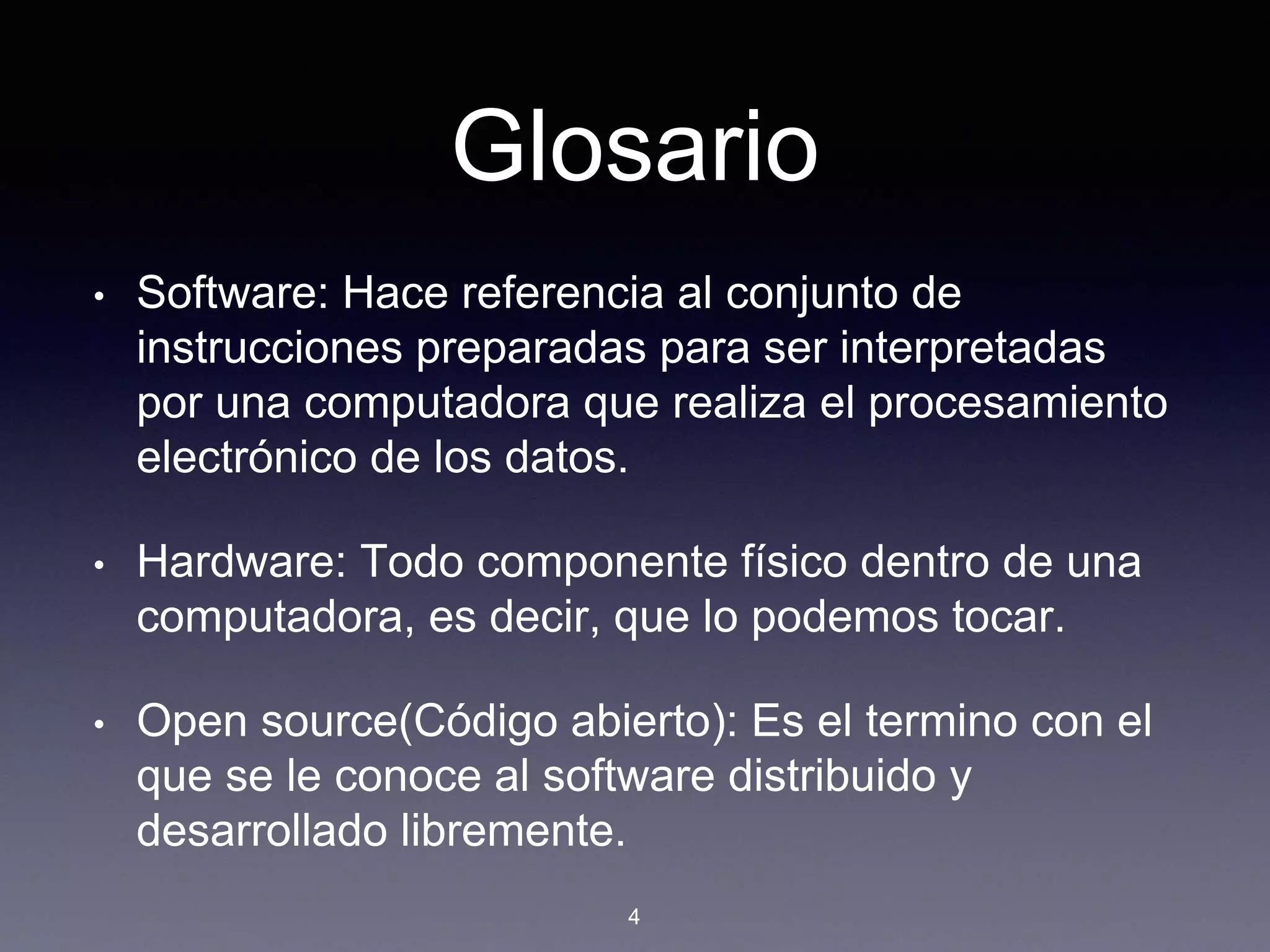 Glosario
• Software: Hace referencia al conjunto de
instrucciones preparadas para ser interpretadas
por una computadora que realiza el procesamiento
electrónico de los datos.
• Hardware: Todo componente físico dentro de una
computadora, es decir, que lo podemos tocar.
• Open source(Código abierto): Es el termino con el
que se le conoce al software distribuido y
desarrollado libremente.
4
 