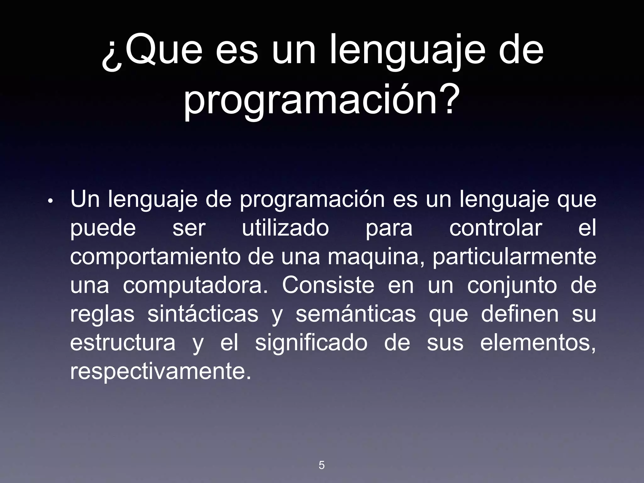 ¿Que es un lenguaje de
programación?
• Un lenguaje de programación es un lenguaje que
puede ser utilizado para controlar el
comportamiento de una maquina, particularmente
una computadora. Consiste en un conjunto de
reglas sintácticas y semánticas que definen su
estructura y el significado de sus elementos,
respectivamente.
5
 