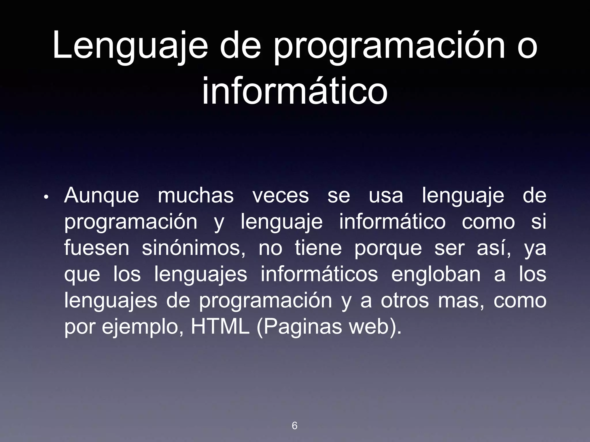 Lenguaje de programación o
informático
• Aunque muchas veces se usa lenguaje de
programación y lenguaje informático como si
fuesen sinónimos, no tiene porque ser así, ya
que los lenguajes informáticos engloban a los
lenguajes de programación y a otros mas, como
por ejemplo, HTML (Paginas web).
6
 