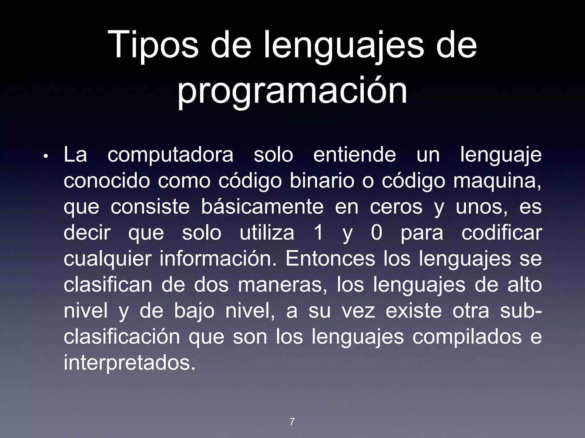 Tipos de lenguajes de
programación
• La computadora solo entiende un lenguaje
conocido como código binario o código maquina,
que consiste básicamente en ceros y unos, es
decir que solo utiliza 1 y 0 para codificar
cualquier información. Entonces los lenguajes se
clasifican de dos maneras, los lenguajes de alto
nivel y de bajo nivel, a su vez existe otra sub-
clasificación que son los lenguajes compilados e
interpretados.
7
 
