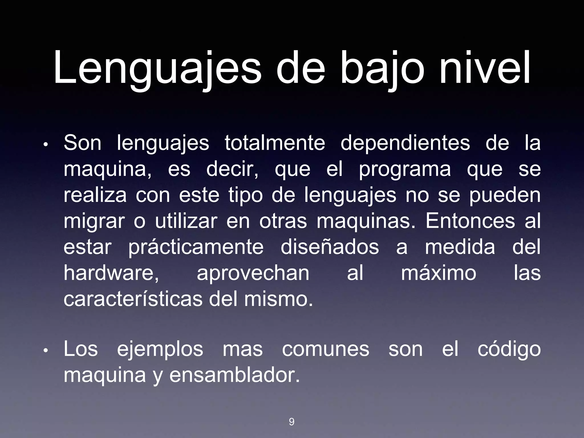 Lenguajes de bajo nivel
• Son lenguajes totalmente dependientes de la
maquina, es decir, que el programa que se
realiza con este tipo de lenguajes no se pueden
migrar o utilizar en otras maquinas. Entonces al
estar prácticamente diseñados a medida del
hardware, aprovechan al máximo las
características del mismo.
• Los ejemplos mas comunes son el código
maquina y ensamblador.
9
 
